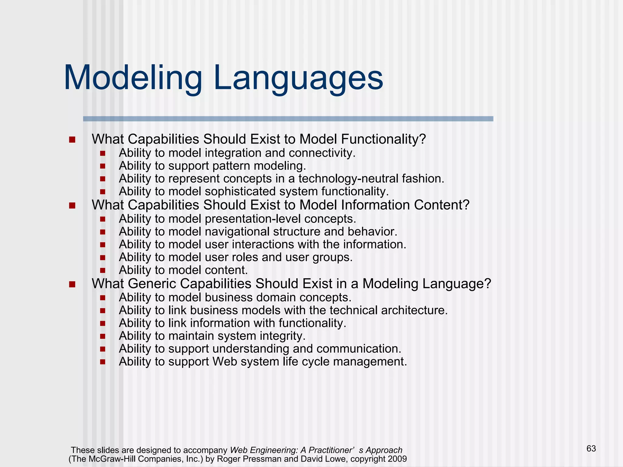 Modeling Languages What Capabilities Should Exist to Model Functionality? Ability to model integration and connectivity. Ability to support pattern modeling. Ability to represent concepts in a technology-neutral fashion. Ability to model sophisticated system functionality. What Capabilities Should Exist to Model Information Content? Ability to model presentation-level concepts. Ability to model navigational structure and behavior. Ability to model user interactions with the information. Ability to model user roles and user groups. Ability to model content. What Generic Capabilities Should Exist in a Modeling Language? Ability to model business domain concepts. Ability to link business models with the technical architecture. Ability to link information with functionality. Ability to maintain system integrity. Ability to support understanding and communication. Ability to support Web system life cycle management. 
