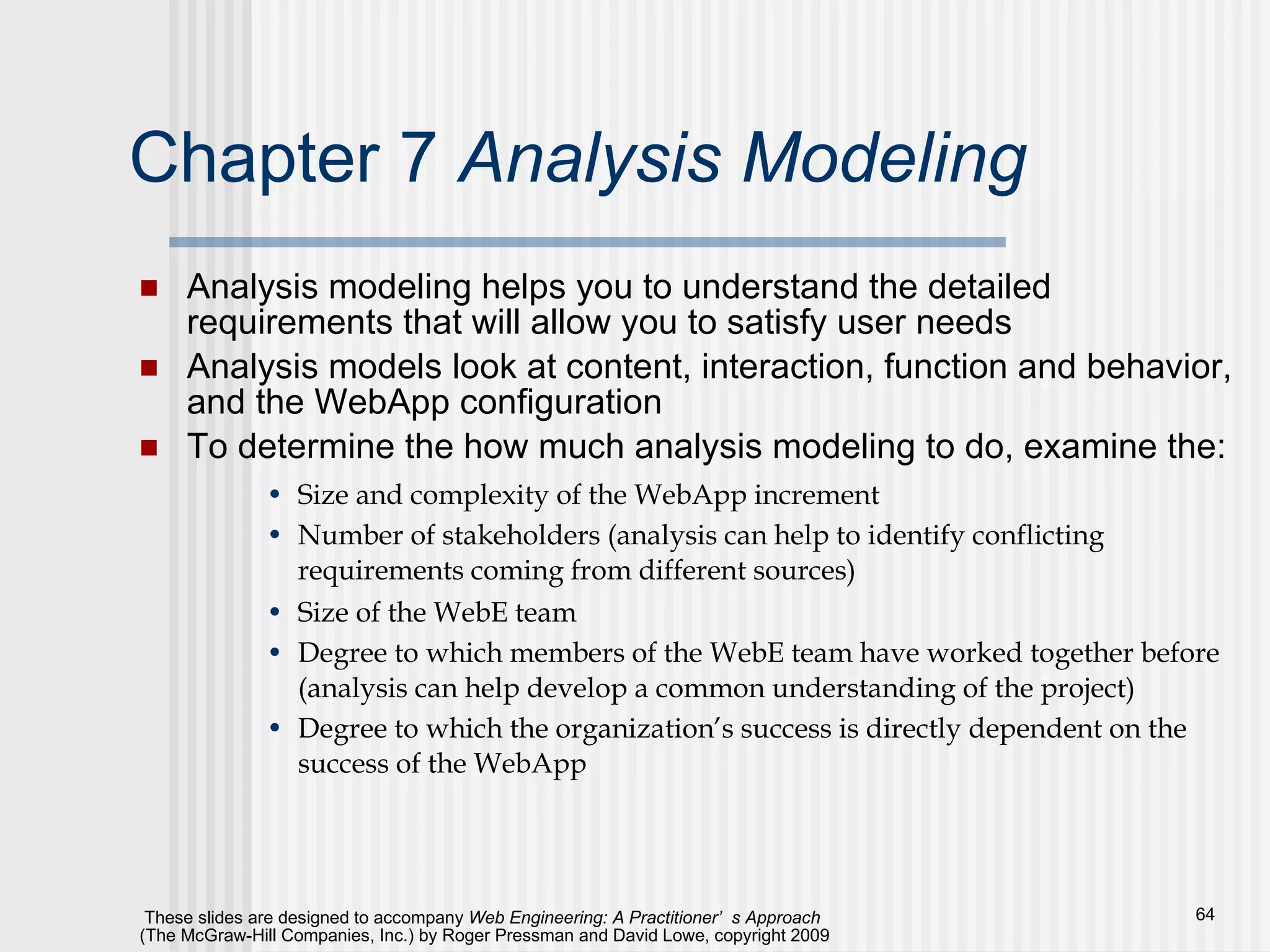Chapter 7  Analysis Modeling Analysis modeling helps you to understand the detailed requirements that will allow you to satisfy user needs Analysis models look at content, interaction, function and behavior, and the WebApp configuration To determine the how much analysis modeling to do, examine the: Size and complexity of the WebApp increment Number of stakeholders (analysis can help to identify conflicting requirements coming from different sources) Size of the WebE team Degree to which members of the WebE team have worked together before (analysis can help develop a common understanding of the project) Degree to which the organization’s success is directly dependent on the success of the WebApp  