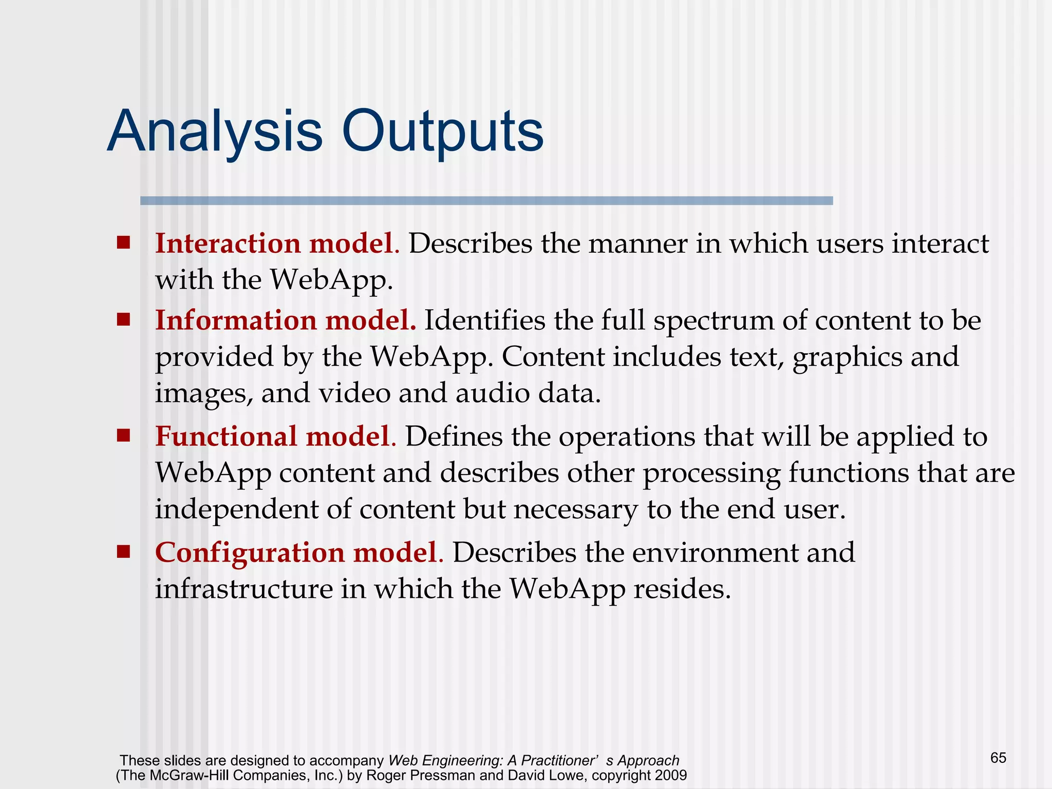 Analysis Outputs Interaction model .  Describes the manner in which users interact with the WebApp.  Information model.  Identifies the full spectrum of content to be provided by the WebApp. Content includes text, graphics and images, and video and audio data.  Functional model .  Defines the operations that will be applied to WebApp content and describes other processing functions that are independent of content but necessary to the end user.  Configuration model .  Describes the environment and infrastructure in which the WebApp resides.  