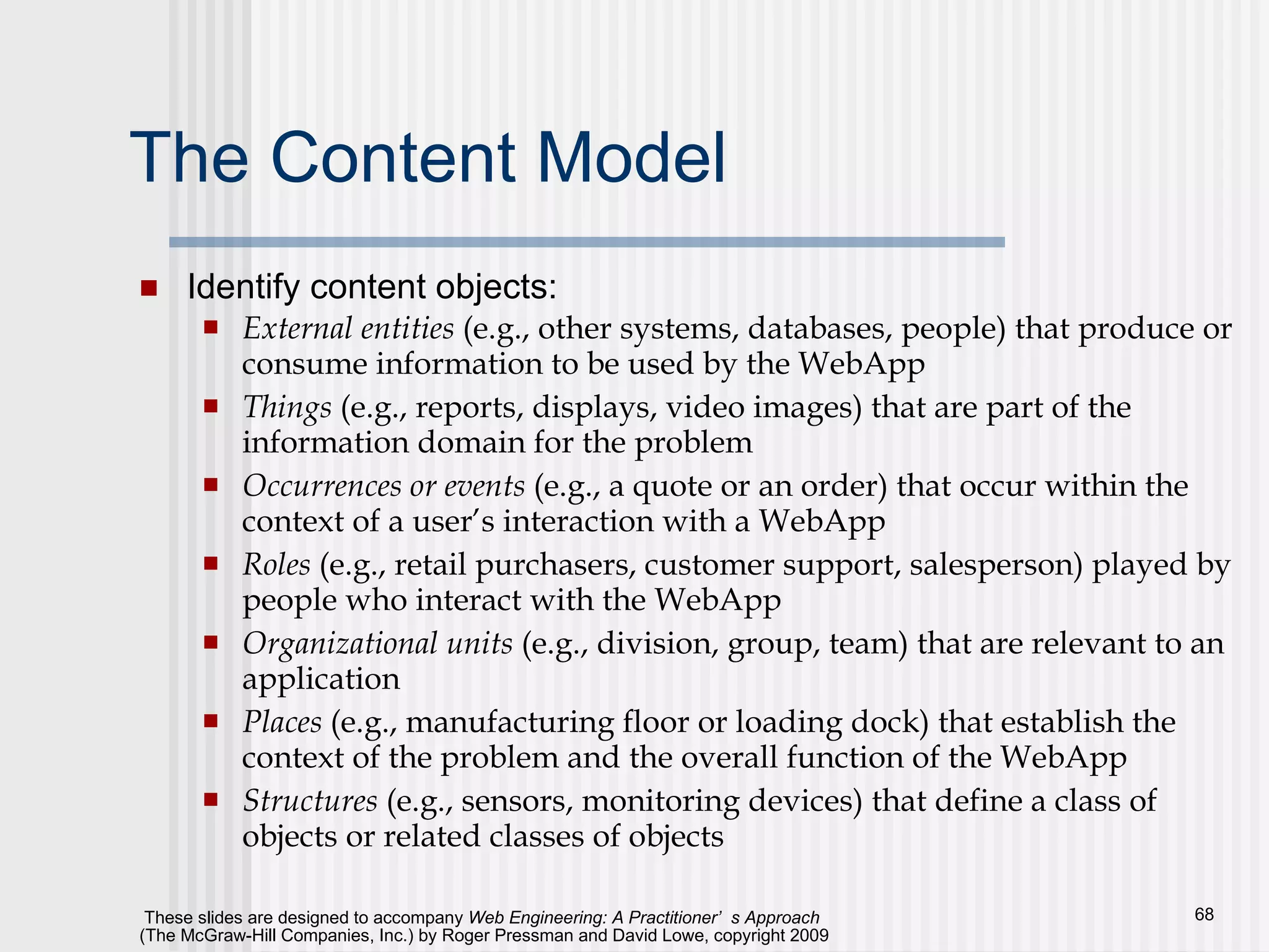 The Content Model Identify content objects: External entities  (e.g., other systems, databases, people) that produce or consume information to be used by the WebApp Things  (e.g., reports, displays, video images) that are part of the information domain for the problem Occurrences or events  (e.g., a quote or an order) that occur within the context of a user’s interaction with a WebApp Roles  (e.g., retail purchasers, customer support, salesperson) played by people who interact with the WebApp Organizational units  (e.g., division, group, team) that are relevant to an application Places  (e.g., manufacturing floor or loading dock) that establish the context of the problem and the overall function of the WebApp Structures  (e.g., sensors, monitoring devices) that define a class of objects or related classes of objects 
