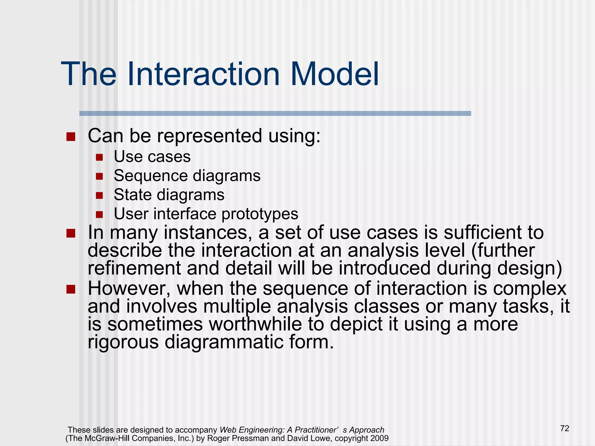 The Interaction Model Can be represented using: Use cases Sequence diagrams State diagrams User interface prototypes In many instances, a set of use cases is sufficient to describe the interaction at an analysis level (further refinement and detail will be introduced during design) However, when the sequence of interaction is complex and involves multiple analysis classes or many tasks, it is sometimes worthwhile to depict it using a more rigorous diagrammatic form. 