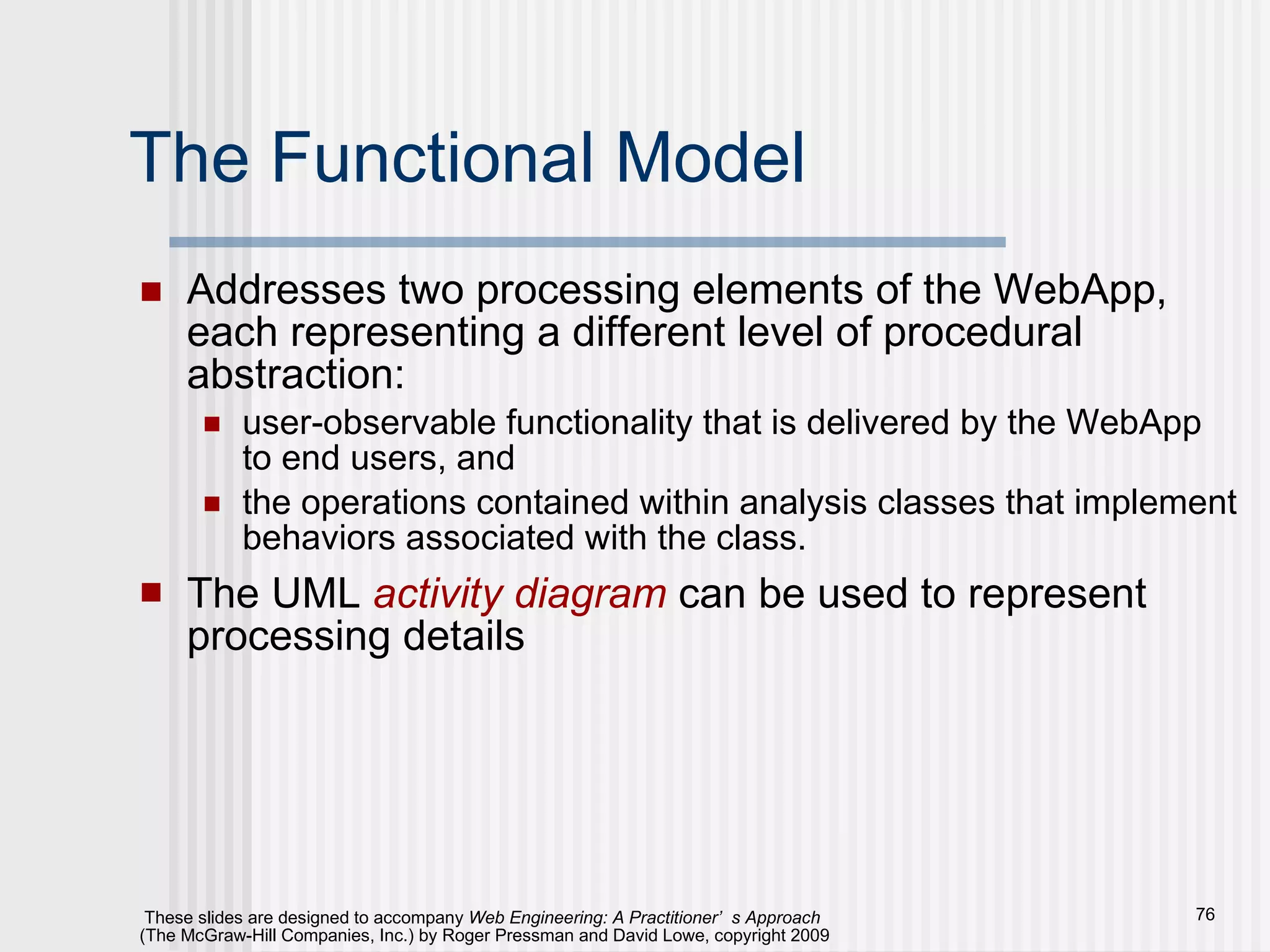 The Functional Model Addresses two processing elements of the WebApp, each representing a different level of procedural abstraction:  user-observable functionality that is delivered by the WebApp to end users, and  the operations contained within analysis classes that implement behaviors associated with the class. The UML  activity diagram  can be used to represent processing details 