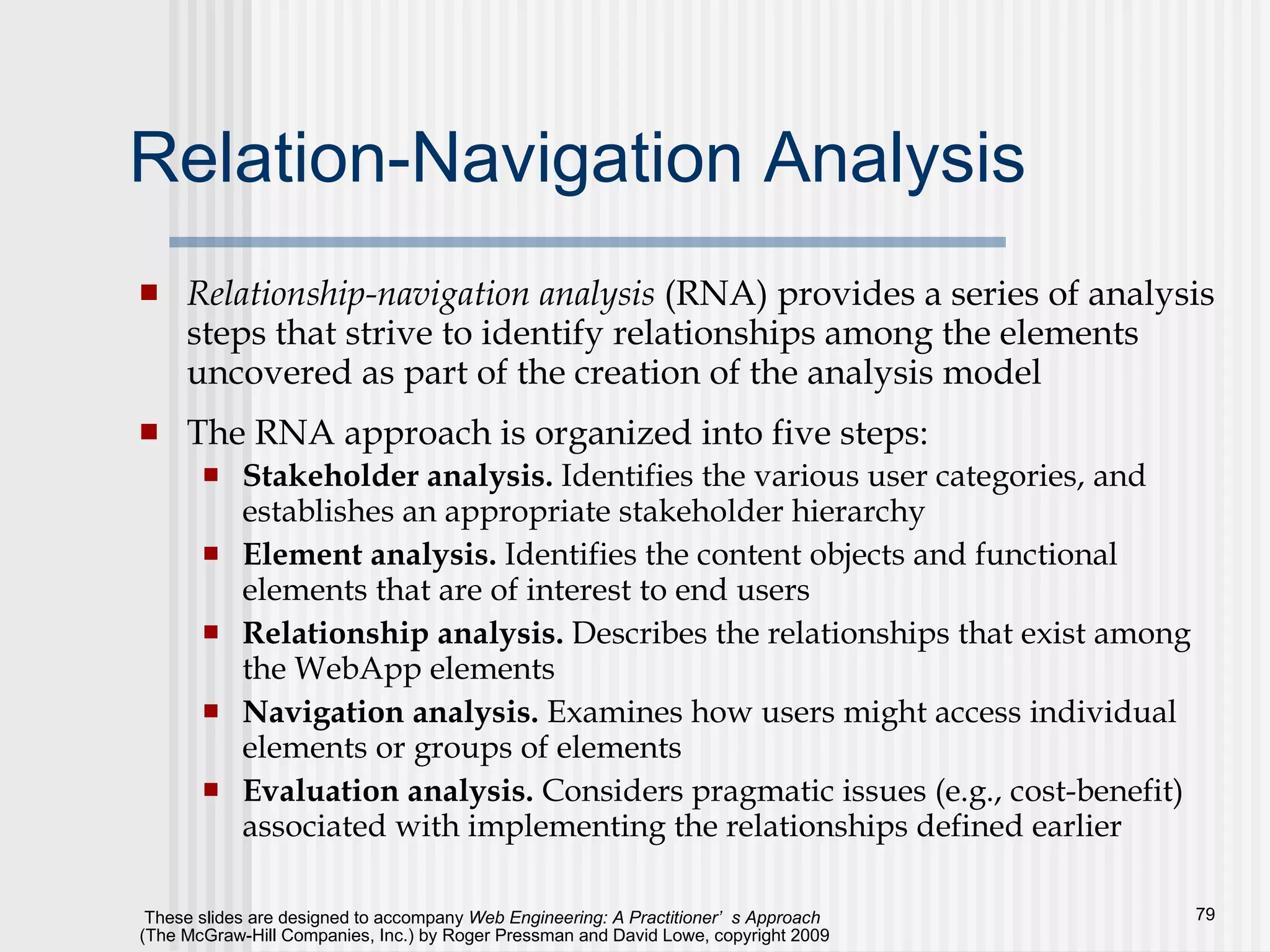 Relation-Navigation Analysis Relationship-navigation analysis  (RNA) provides a series of analysis steps that strive to identify relationships among the elements uncovered as part of the creation of the analysis model The RNA approach is organized into five steps:  Stakeholder analysis.  Identifies the various user categories, and establishes an appropriate stakeholder hierarchy Element analysis.  Identifies the content objects and functional elements that are of interest to end users Relationship analysis.  Describes the relationships that exist among the WebApp elements Navigation analysis.  Examines how users might access individual elements or groups of elements Evaluation analysis.  Considers pragmatic issues (e.g., cost-benefit) associated with implementing the relationships defined earlier 