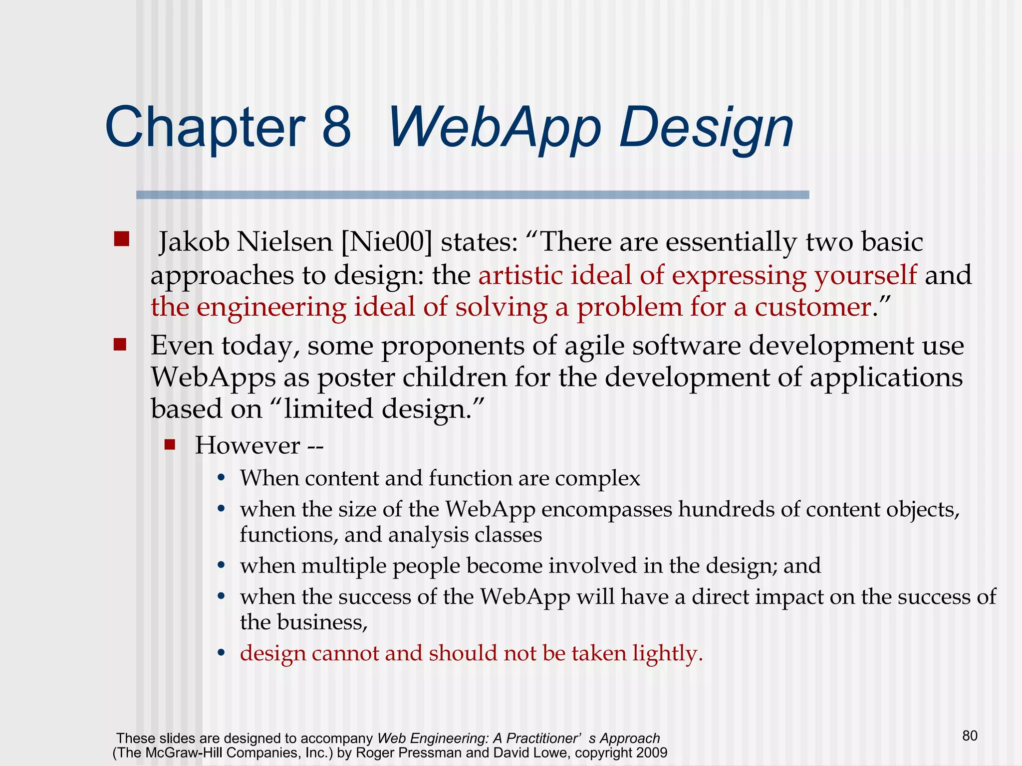 Chapter 8  WebApp Design Jakob Nielsen [Nie00] states: “There are essentially two basic approaches to design: the  artistic ideal of expressing yourself  and  the engineering ideal of solving a problem for a customer .” Even today, some proponents of agile software development use WebApps as poster children for the development of applications based on “limited design.” However -- When content and function are complex when the size of the WebApp encompasses hundreds of content objects, functions, and analysis classes when multiple people become involved in the design; and  when the success of the WebApp will have a direct impact on the success of the business,  design cannot and should not be taken lightly. 