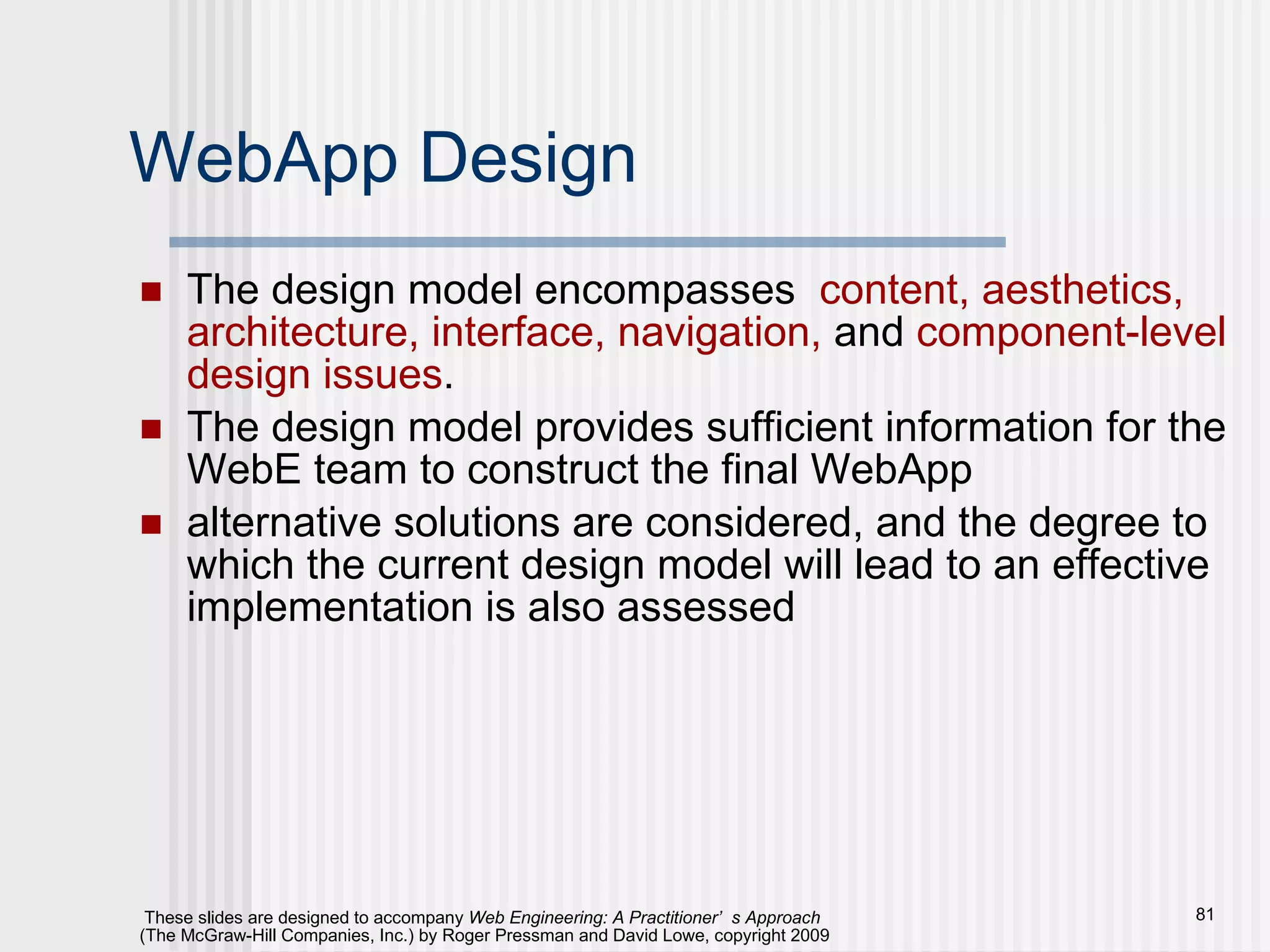 WebApp Design The design model encompasses  content, aesthetics, architecture, interface, navigation,  and  component-level design issues .  The design model provides sufficient information for the WebE team to construct the final WebApp alternative solutions are considered, and the degree to which the current design model will lead to an effective implementation is also assessed 