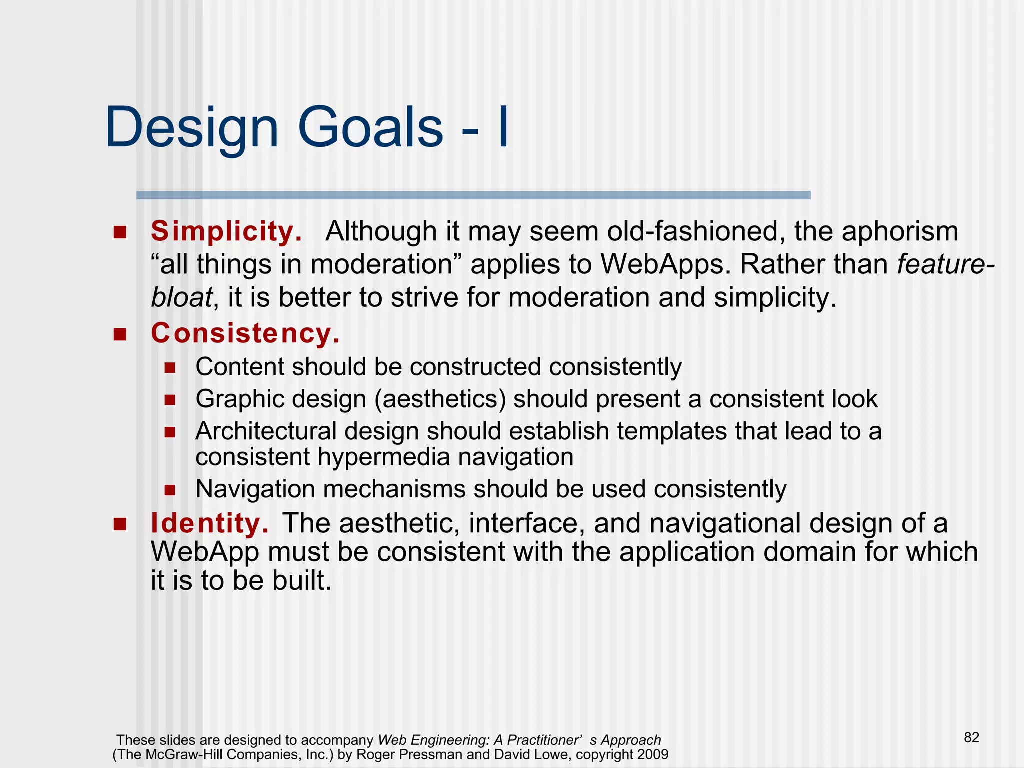 Design Goals - I Simplicity.   Although it may seem old-fashioned, the aphorism “all things in moderation” applies to WebApps. Rather than  feature-bloat , it is better to strive for moderation and simplicity. Consistency.   Content should be constructed consistently Graphic design (aesthetics) should present a consistent look Architectural design should establish templates that lead to a consistent hypermedia navigation Navigation mechanisms should be used consistently Identity.   The aesthetic, interface, and navigational design of a WebApp must be consistent with the application domain for which it is to be built. 