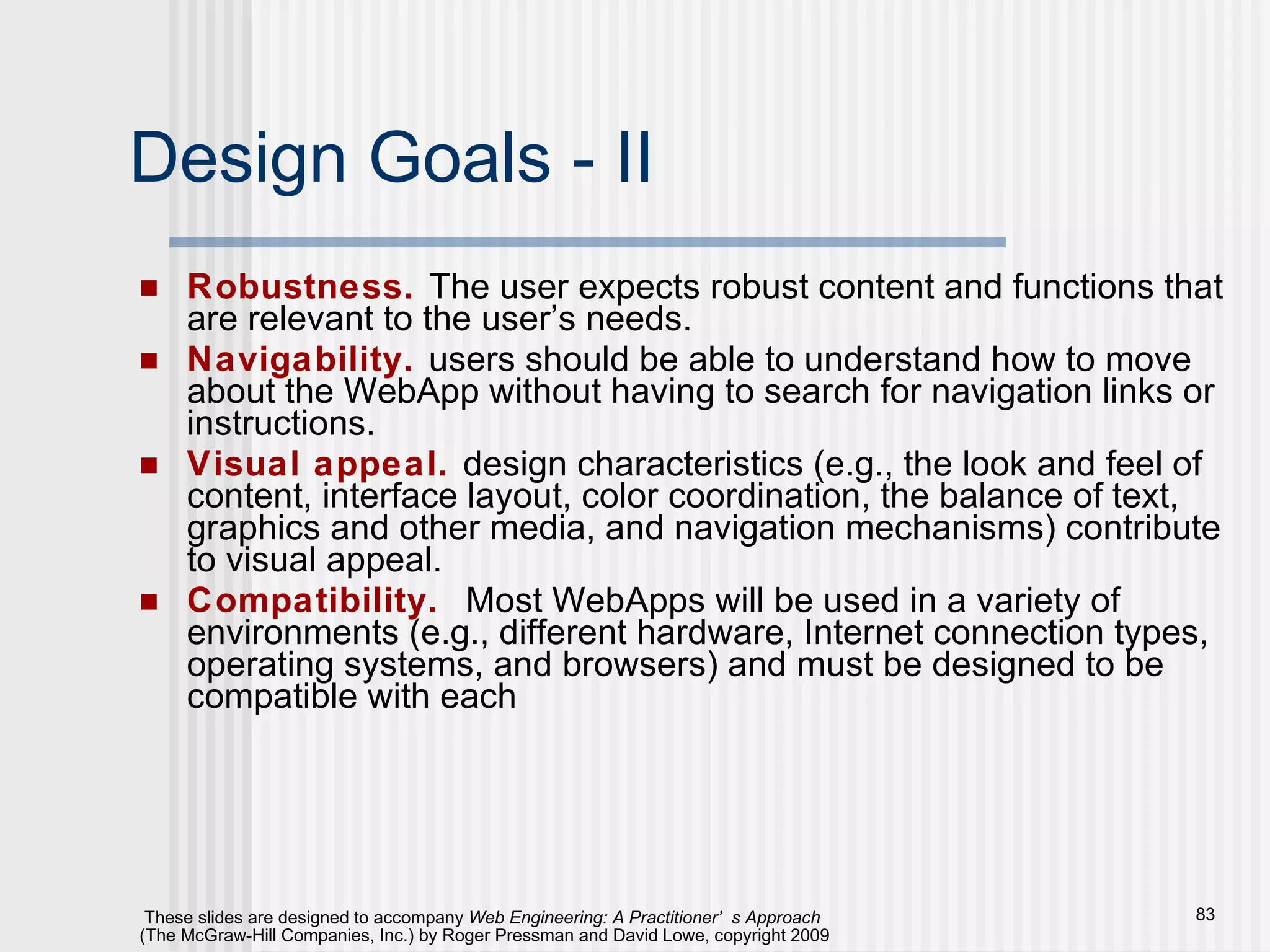 Design Goals - II Robustness.   The user expects robust content and functions that are relevant to the user’s needs. Navigability.   users should be able to understand how to move about the WebApp without having to search for navigation links or instructions. Visual appeal.   design characteristics (e.g., the look and feel of content, interface layout, color coordination, the balance of text, graphics and other media, and navigation mechanisms) contribute to visual appeal. Compatibility.   Most WebApps will be used in a variety of environments (e.g., different hardware, Internet connection types, operating systems, and browsers) and must be designed to be compatible with each 