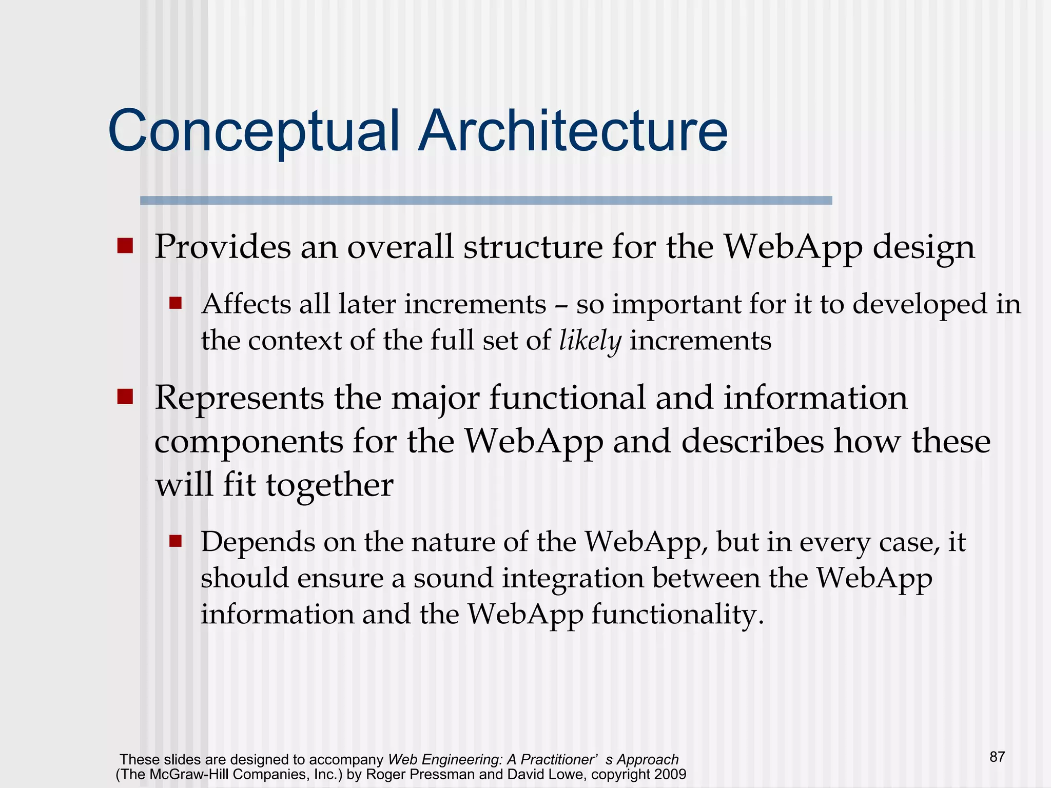 Conceptual Architecture Provides an overall structure for the WebApp design Affects all later increments – so important for it to developed in the context of the full set of  likely  increments Represents the major functional and information components for the WebApp and describes how these will fit together Depends on the nature of the WebApp, but in every case, it should ensure a sound integration between the WebApp information and the WebApp functionality.  