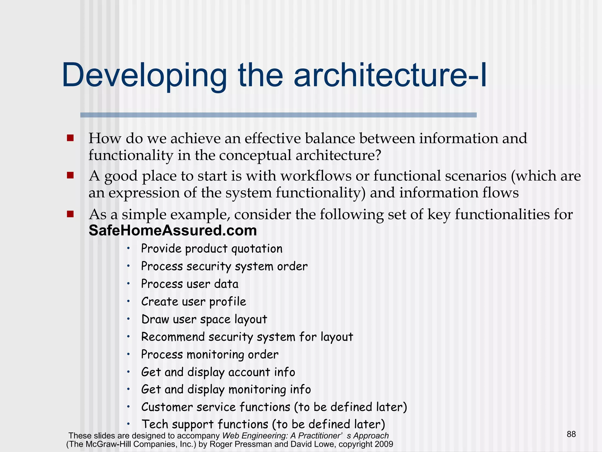 Developing the architecture-I How do we achieve an effective balance between information and functionality in the conceptual architecture?  A good place to start is with workflows or functional scenarios (which are an expression of the system functionality) and information flows As a simple example, consider the following set of key functionalities for  SafeHomeAssured.com Provide product quotation Process security system order Process user data Create user profile Draw user space layout Recommend security system for layout Process monitoring order Get and display account info Get and display monitoring info  Customer service functions (to be defined later) Tech support functions (to be defined later) 