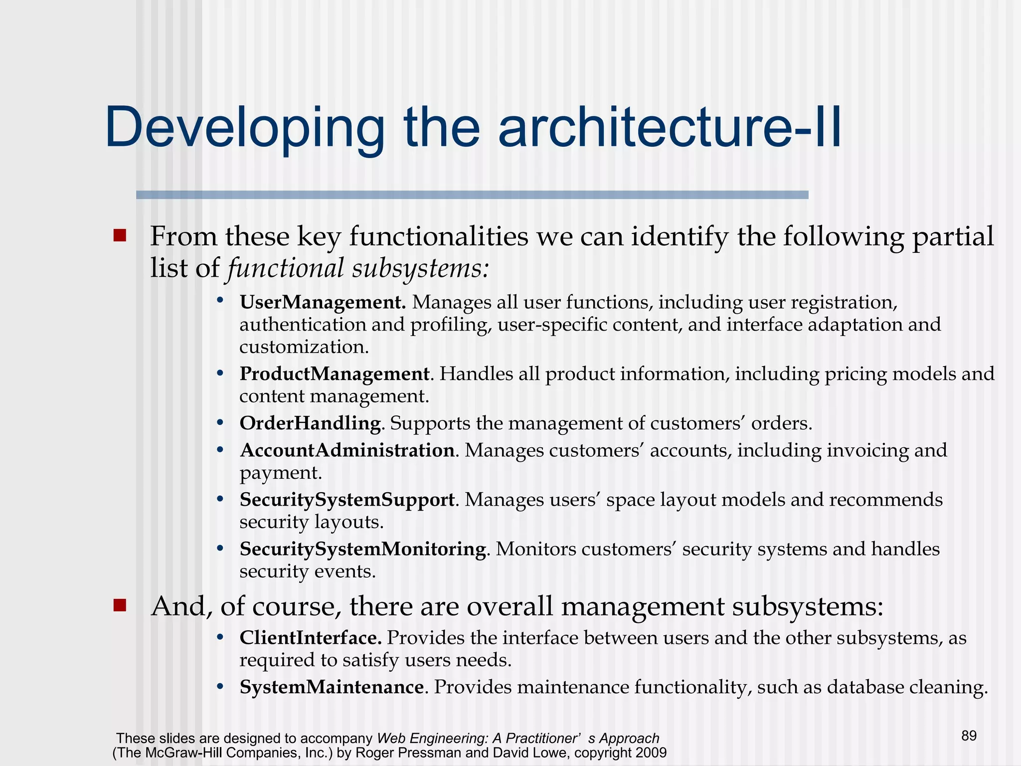 Developing the architecture-II From these key functionalities we can identify the following partial list of  functional subsystems: UserManagement.   Manages all user functions, including user registration, authentication and profiling, user-specific content, and interface adaptation and customization. ProductManagement . Handles all product information, including pricing models and content management. OrderHandling . Supports the management of customers’ orders. AccountAdministration . Manages customers’ accounts, including invoicing and payment. SecuritySystemSupport . Manages users’ space layout models and recommends security layouts. SecuritySystemMonitoring . Monitors customers’ security systems and handles security events. And, of course, there are overall management subsystems: ClientInterface.  Provides the interface between users and the other subsystems, as required to satisfy users needs. SystemMaintenance . Provides maintenance functionality, such as database cleaning. 