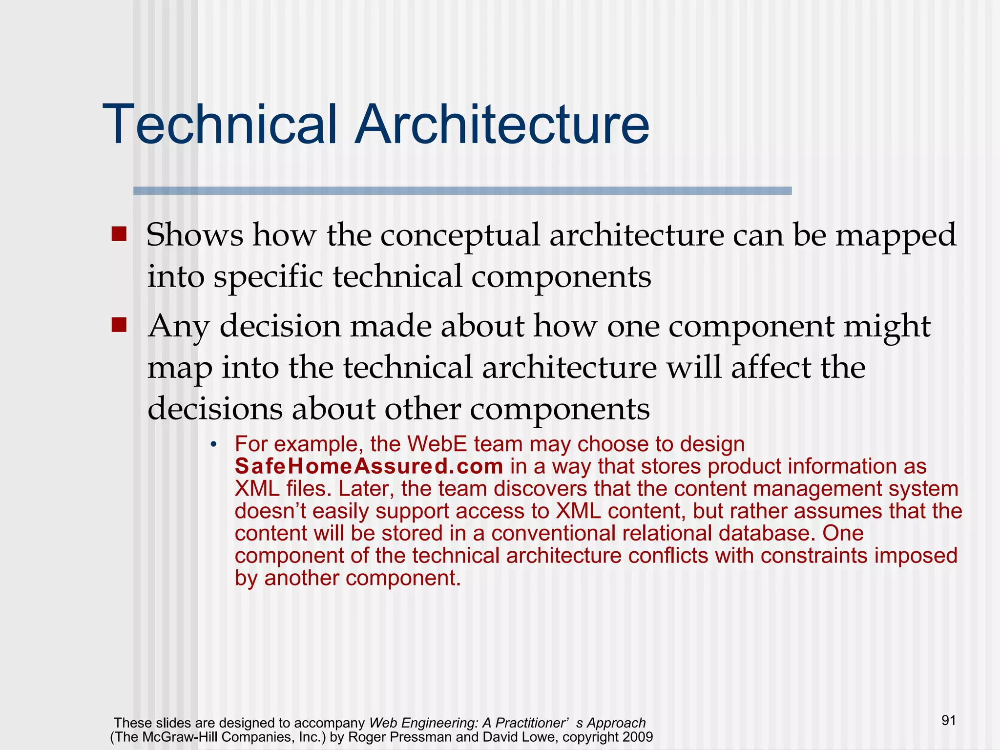 Technical Architecture Shows how the conceptual architecture can be mapped into specific technical components Any decision made about how one component might map into the technical architecture will affect the decisions about other components For example, the WebE team may choose to design  SafeHomeAssured.com  in a way that stores product information as XML files. Later, the team discovers that the content management system doesn’t easily support access to XML content, but rather assumes that the content will be stored in a conventional relational database. One component of the technical architecture conflicts with constraints imposed by another component.  