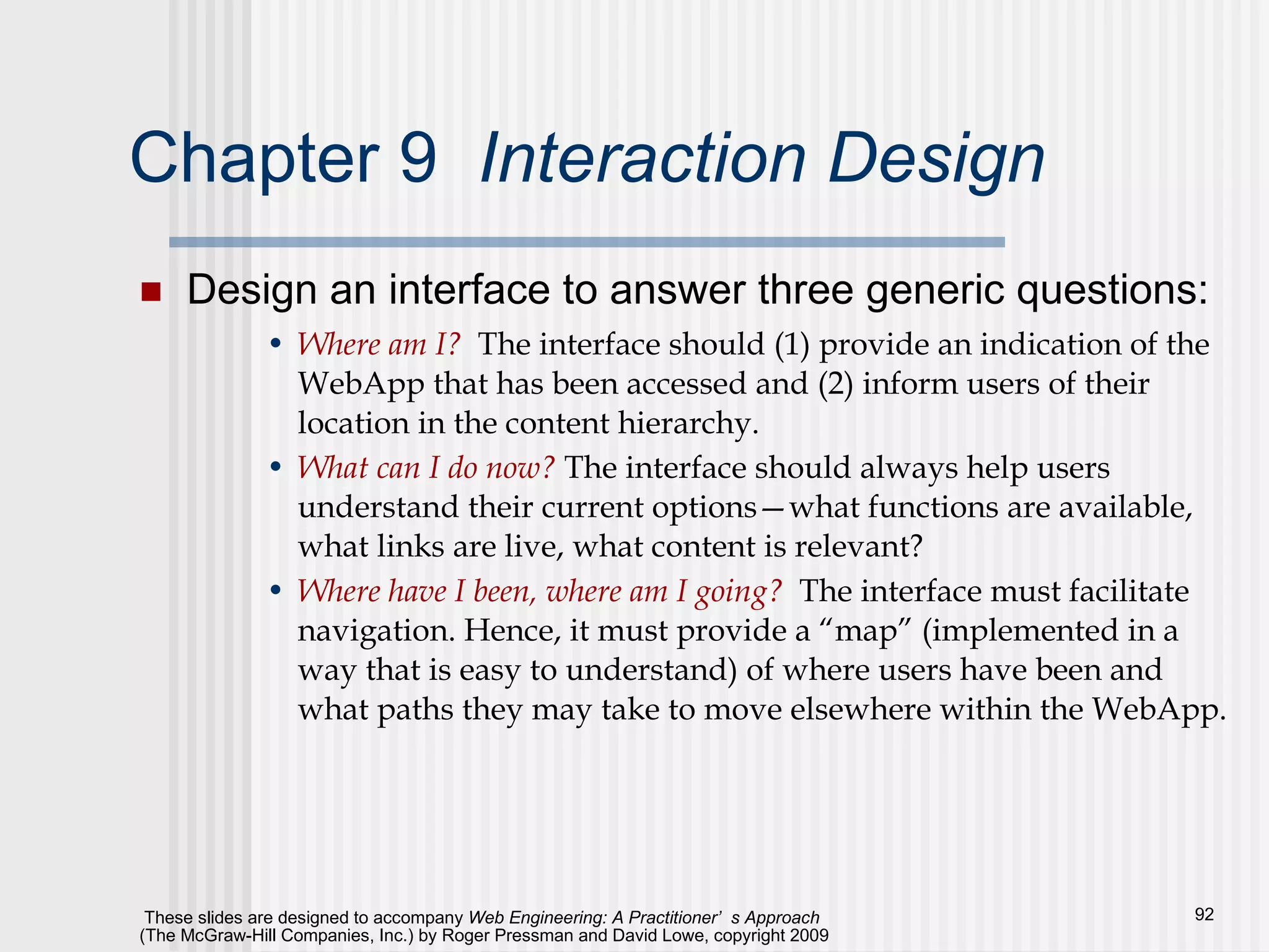 Chapter 9  Interaction Design   Design an interface to answer three generic questions: Where am I?   The interface should (1) provide an indication of the WebApp that has been accessed and (2) inform users of their location in the content hierarchy. What can I do now?  The interface should always help users understand their current options—what functions are available, what links are live, what content is relevant? Where have I been, where am I going?   The interface must facilitate navigation. Hence, it must provide a “map” (implemented in a way that is easy to understand) of where users have been and what paths they may take to move elsewhere within the WebApp. 