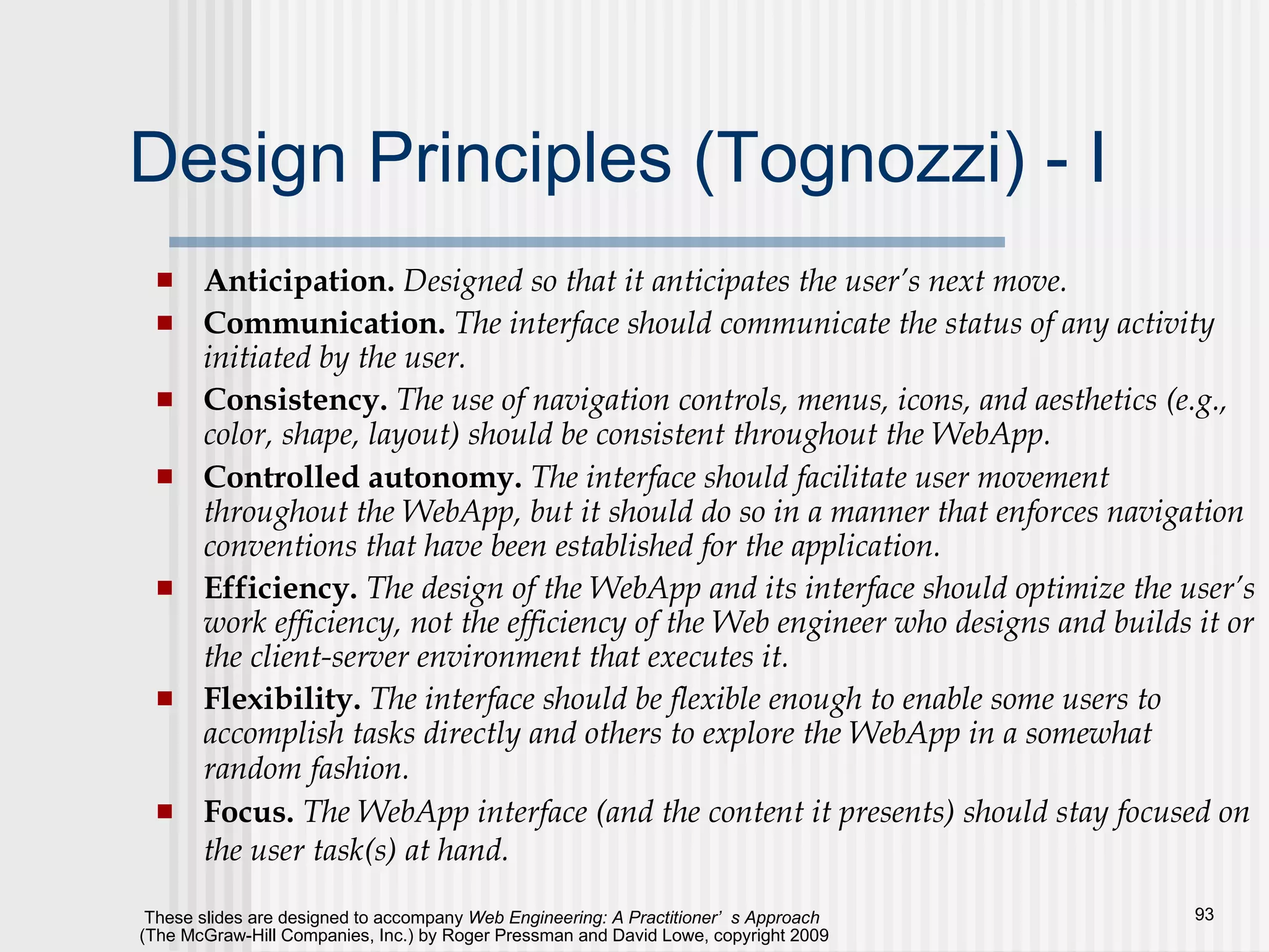 Design Principles (Tognozzi) - I Anticipation.  Designed so that it anticipates the user’s next move.   Communication.  The interface should communicate the status of any activity initiated by the user. Consistency.  The use of navigation controls, menus, icons, and aesthetics (e.g., color, shape, layout) should be consistent throughout the WebApp. Controlled autonomy.   The interface should facilitate user movement throughout the WebApp, but it should do so in a manner that enforces navigation conventions that have been established for the application. Efficiency.  The design of the WebApp and its interface should optimize the user’s work efficiency, not the efficiency of the Web engineer who designs and builds it or the client-server environment that executes it. Flexibility.  The interface should be flexible enough to enable some users to accomplish tasks directly and others to explore the WebApp in a somewhat random fashion.   Focus.  The WebApp interface (and the content it presents) should stay focused on the user task(s) at hand.   