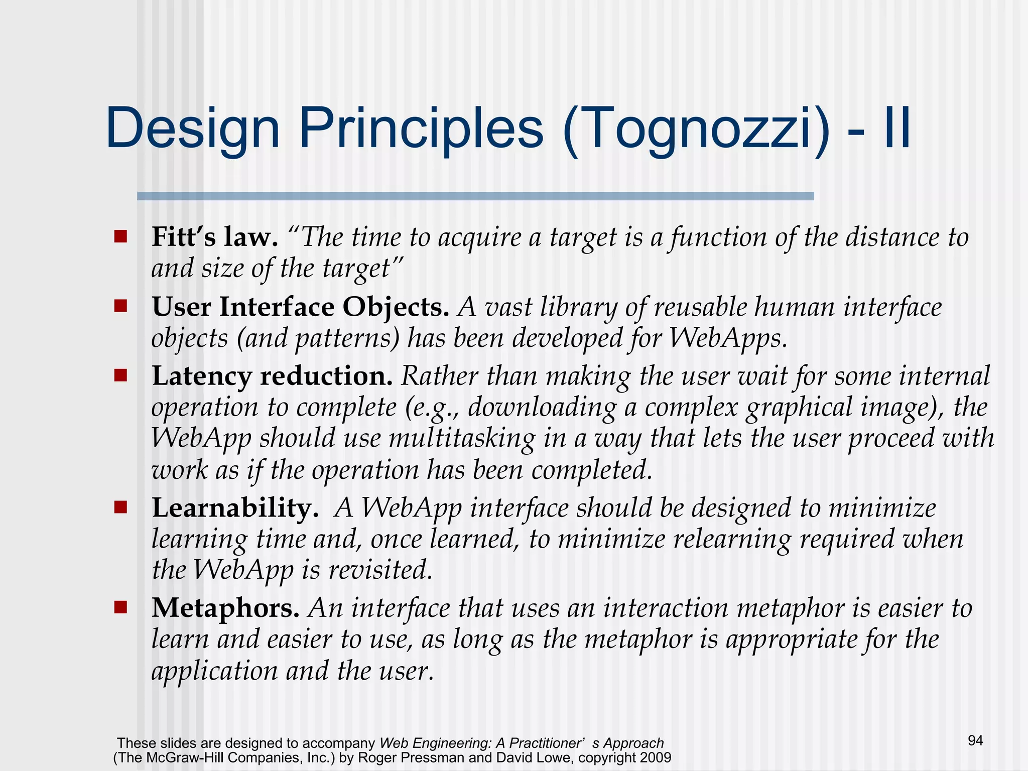 Design Principles (Tognozzi) - II Fitt’s law.  “The time to acquire a target is a function of the distance to and size of the target” User Interface Objects.  A vast library of reusable human interface   objects (and patterns) has been developed for WebApps. Latency reduction.  Rather than making the user wait for some internal operation to complete (e.g., downloading a complex graphical image), the WebApp should use multitasking in a way that lets the user proceed with work as if the operation has been completed.   Learnability.   A WebApp interface should be designed to minimize learning time and, once learned, to minimize relearning required when the WebApp is revisited. Metaphors.  An interface that uses an interaction metaphor is easier to learn and easier to use, as long as the metaphor is appropriate for the application and the user.   