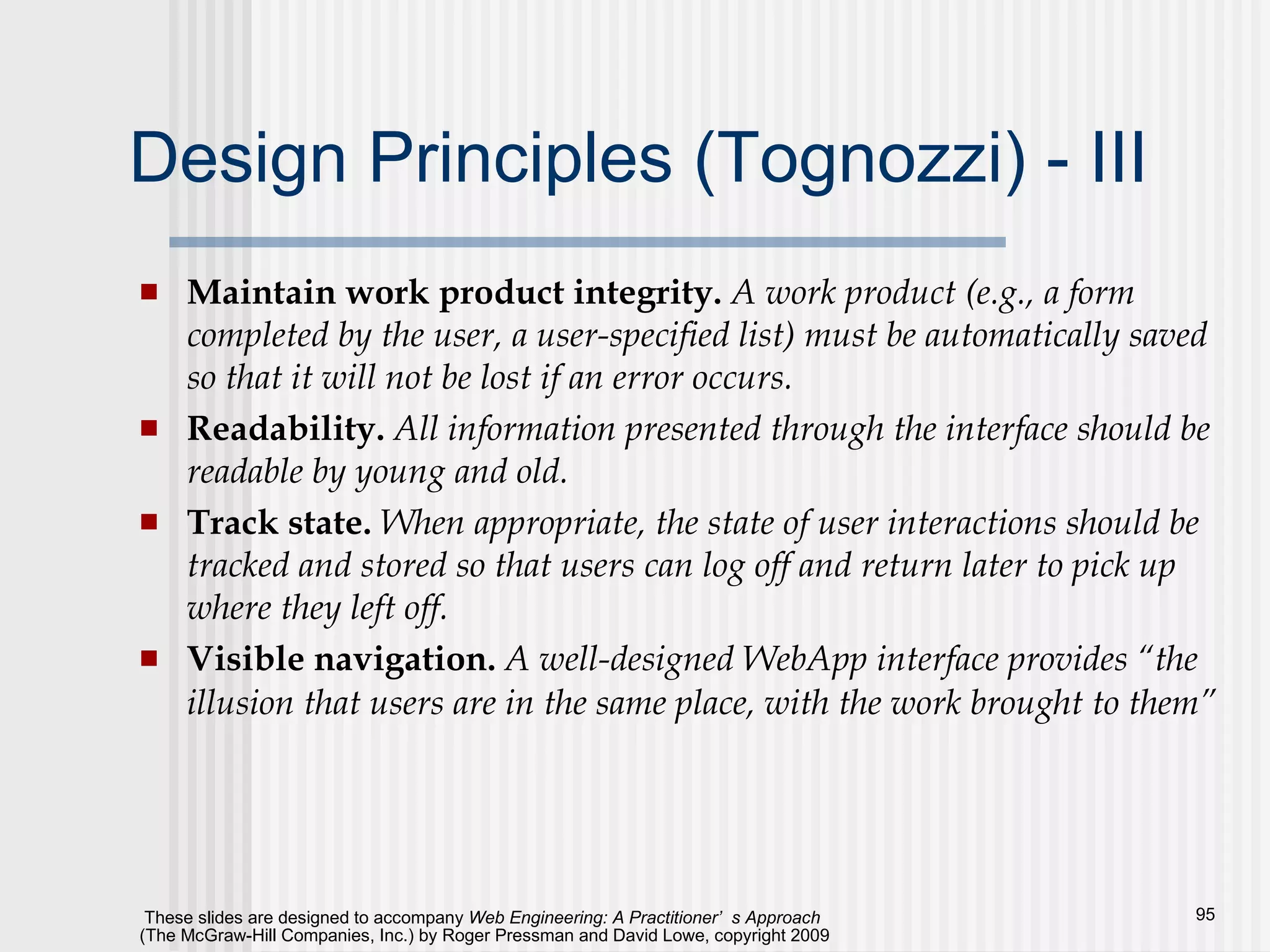 Design Principles (Tognozzi) - III Maintain work product integrity.  A work product (e.g., a form completed by the user, a user-specified list) must be automatically saved so that it will not be lost if an error occurs. Readability.  All information presented through the interface should be readable by young and old. Track state.  When appropriate, the state of user interactions should be tracked and stored so that users can log off and return later to pick up where they left off. Visible navigation.  A well-designed WebApp interface provides “the illusion that users are in the same place, with the work brought to them”   