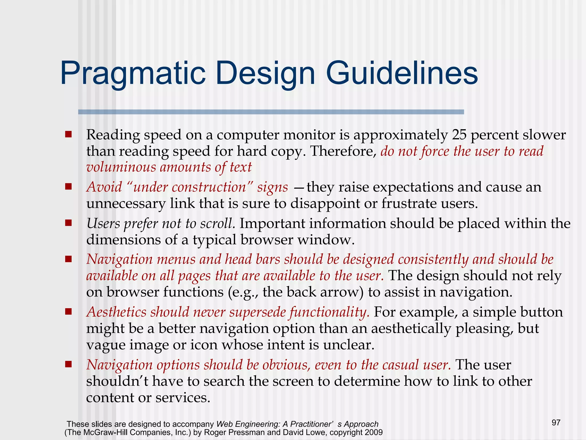 Pragmatic Design Guidelines Reading speed on a computer monitor is approximately 25 percent slower than reading speed for hard copy. Therefore,  do not force the user to read voluminous amounts of text Avoid “under construction” signs   —they raise expectations and cause an unnecessary link that is sure to disappoint or frustrate users. Users prefer not to scroll.  Important information should be placed within the dimensions of a typical browser window. Navigation menus and head bars should be designed consistently and should be available on all pages that are available to the user.  The design should not rely on browser functions (e.g., the back arrow) to assist in navigation. Aesthetics should never supersede functionality.  For example, a simple button might be a better navigation option than an aesthetically pleasing, but vague image or icon whose intent is unclear. Navigation options should be obvious, even to the casual user.  The user shouldn’t have to search the screen to determine how to link to other content or services. 