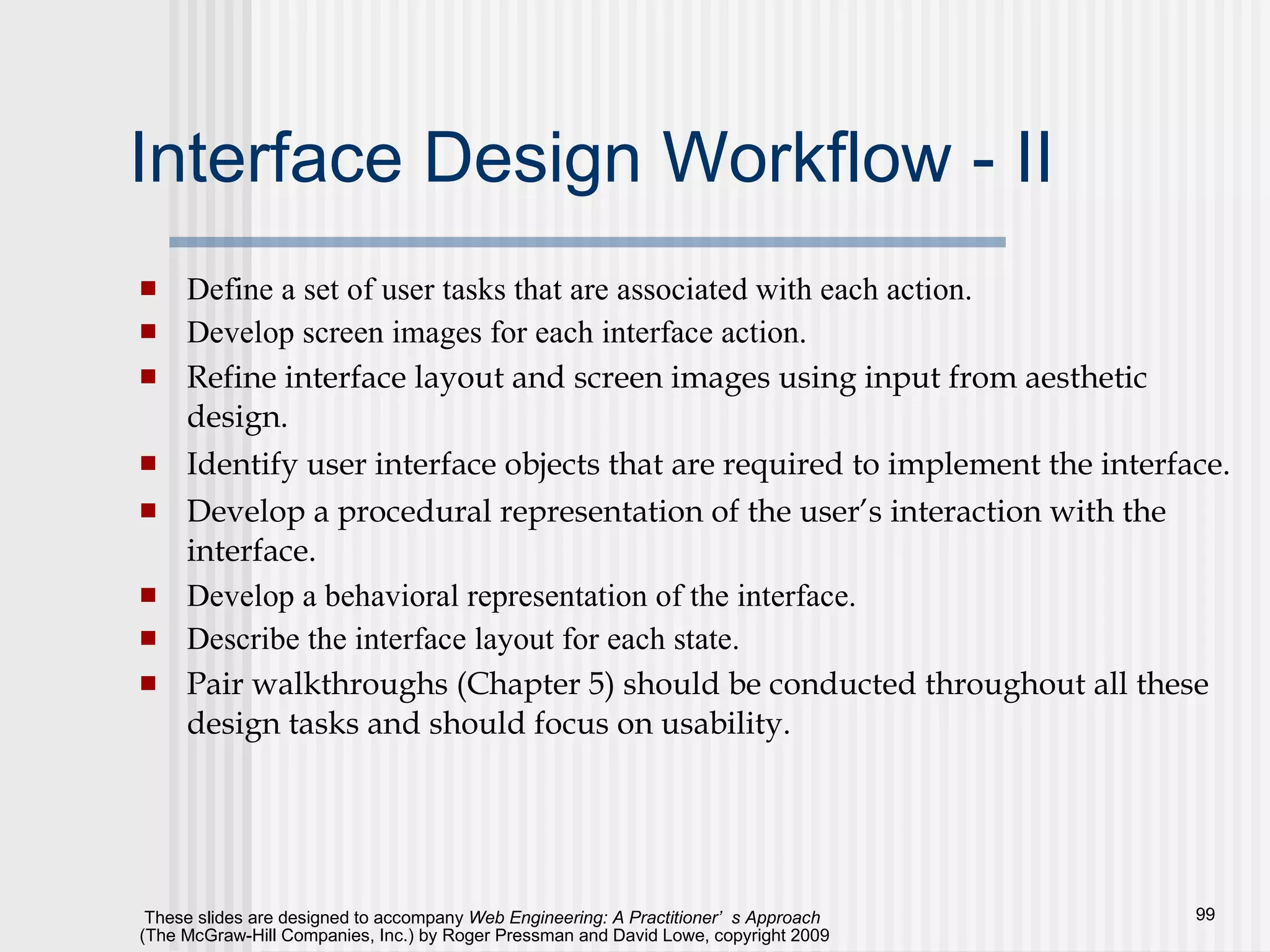 Interface Design Workflow - II Define a set of user tasks that are associated with each action. Develop screen images for each interface action. Refine interface layout and screen images using input from aesthetic design. Identify user interface objects that are required to implement the interface.   Develop a procedural representation of the user’s interaction with the interface. Develop a behavioral representation of the interface. Describe the interface layout for each state. Pair walkthroughs (Chapter 5) should be conducted throughout all these design tasks and should focus on usability. 