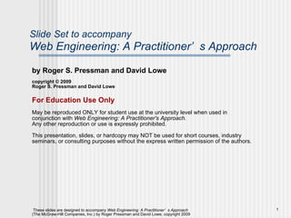 Slide Set to accompany Web Engineering: A Practitioner’s Approach by Roger S. Pressman and David Lowe copyright © 2009 Roger S. Pressman and David Lowe For Education Use Only May be reproduced ONLY for student use at the university level when used in conjunction with  Web Engineering: A Practitioner's Approach.  Any other reproduction or use is expressly prohibited. This presentation, slides, or hardcopy may NOT be used for short courses, industry seminars, or consulting purposes without the express written permission of the authors. 