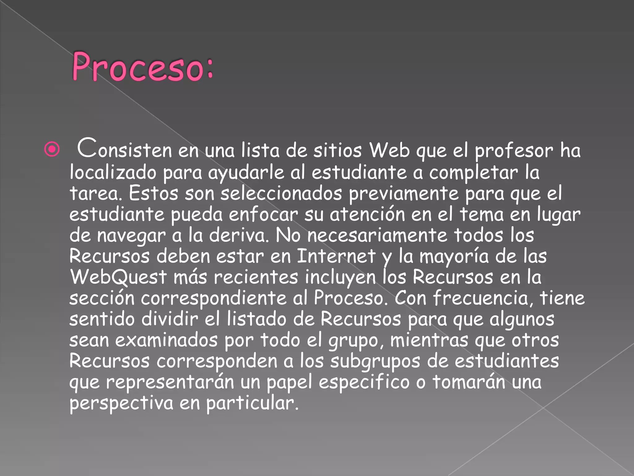  Consisten en una lista de sitios Web que el profesor ha
localizado para ayudarle al estudiante a completar la
tarea. Estos son seleccionados previamente para que el
estudiante pueda enfocar su atención en el tema en lugar
de navegar a la deriva. No necesariamente todos los
Recursos deben estar en Internet y la mayoría de las
WebQuest más recientes incluyen los Recursos en la
sección correspondiente al Proceso. Con frecuencia, tiene
sentido dividir el listado de Recursos para que algunos
sean examinados por todo el grupo, mientras que otros
Recursos corresponden a los subgrupos de estudiantes
que representarán un papel especifico o tomarán una
perspectiva en particular.
 