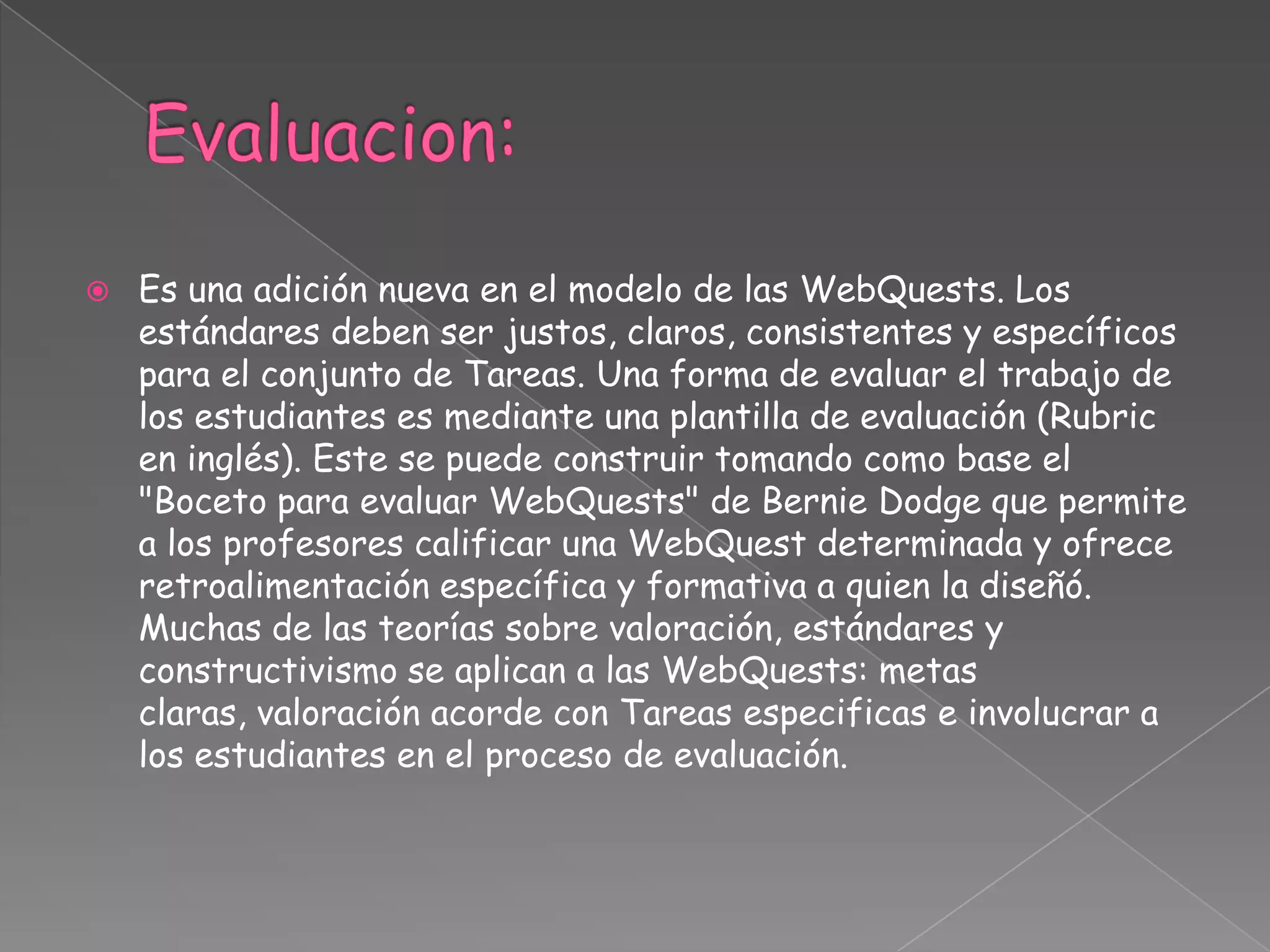  Es una adición nueva en el modelo de las WebQuests. Los
estándares deben ser justos, claros, consistentes y específicos
para el conjunto de Tareas. Una forma de evaluar el trabajo de
los estudiantes es mediante una plantilla de evaluación (Rubric
en inglés). Este se puede construir tomando como base el
"Boceto para evaluar WebQuests" de Bernie Dodge que permite
a los profesores calificar una WebQuest determinada y ofrece
retroalimentación específica y formativa a quien la diseñó.
Muchas de las teorías sobre valoración, estándares y
constructivismo se aplican a las WebQuests: metas
claras, valoración acorde con Tareas especificas e involucrar a
los estudiantes en el proceso de evaluación.
 