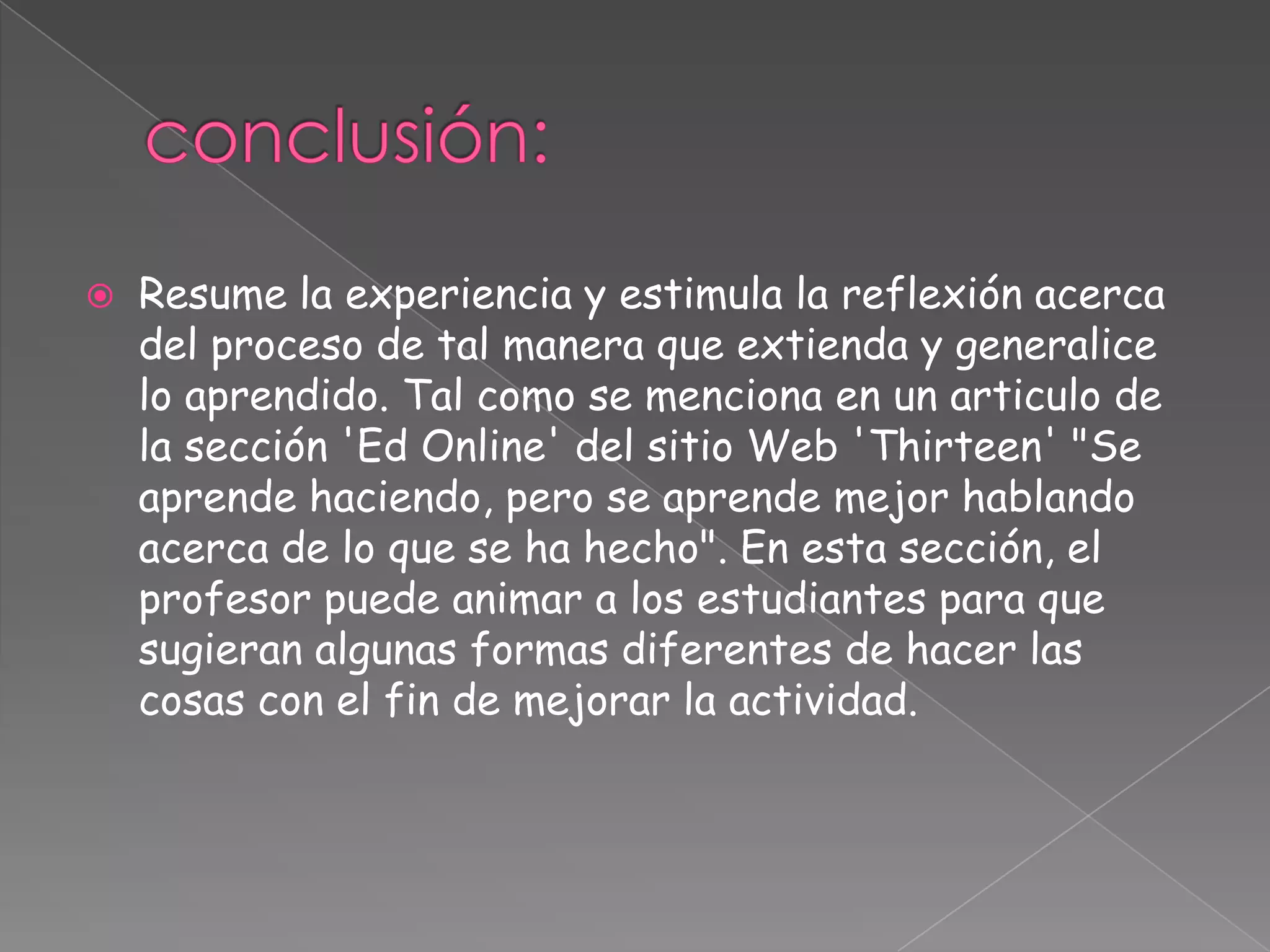  Resume la experiencia y estimula la reflexión acerca
del proceso de tal manera que extienda y generalice
lo aprendido. Tal como se menciona en un articulo de
la sección 'Ed Online' del sitio Web 'Thirteen' "Se
aprende haciendo, pero se aprende mejor hablando
acerca de lo que se ha hecho". En esta sección, el
profesor puede animar a los estudiantes para que
sugieran algunas formas diferentes de hacer las
cosas con el fin de mejorar la actividad.
 