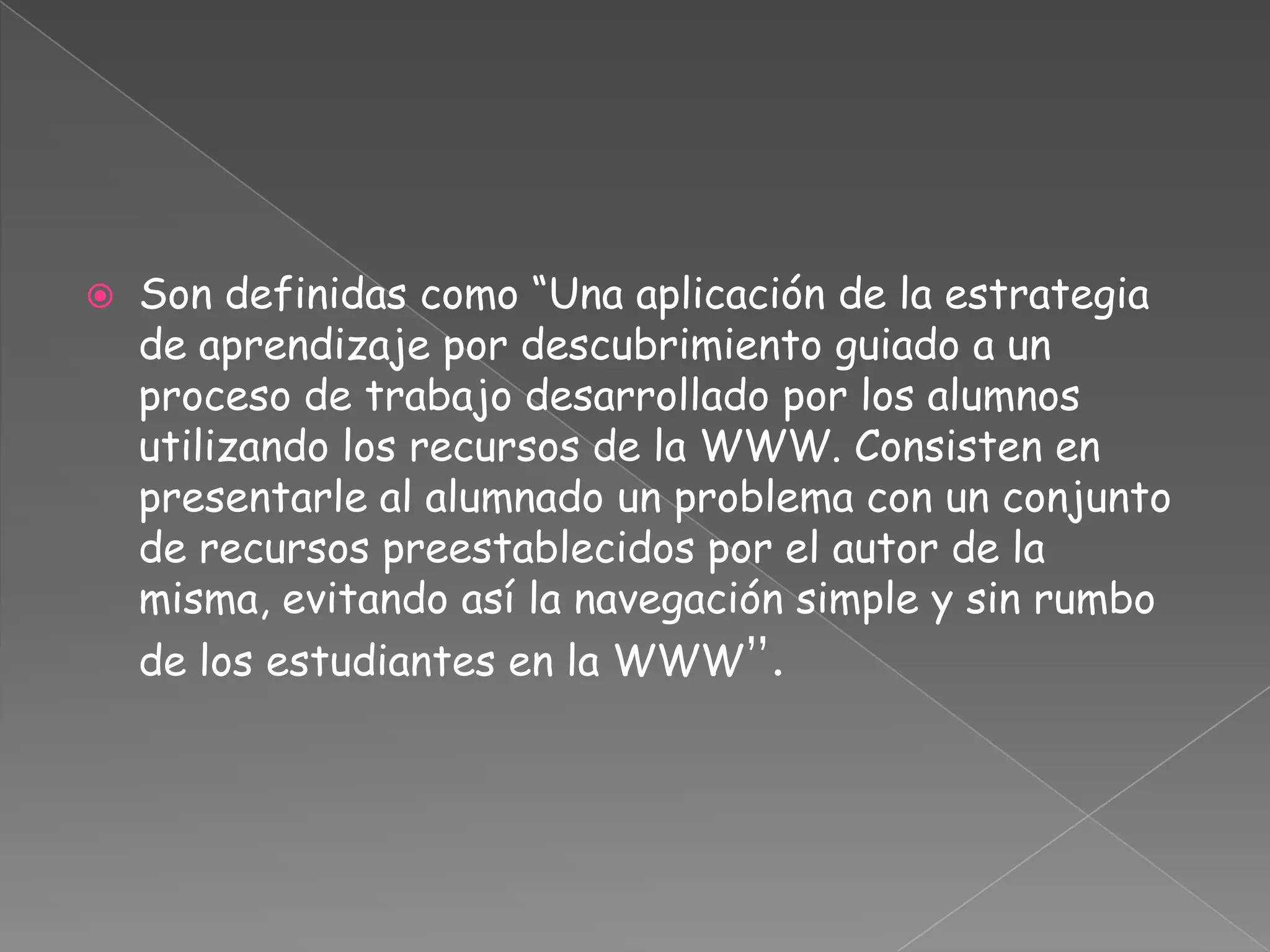  Son definidas como “Una aplicación de la estrategia
de aprendizaje por descubrimiento guiado a un
proceso de trabajo desarrollado por los alumnos
utilizando los recursos de la WWW. Consisten en
presentarle al alumnado un problema con un conjunto
de recursos preestablecidos por el autor de la
misma, evitando así la navegación simple y sin rumbo
de los estudiantes en la WWW”.
 