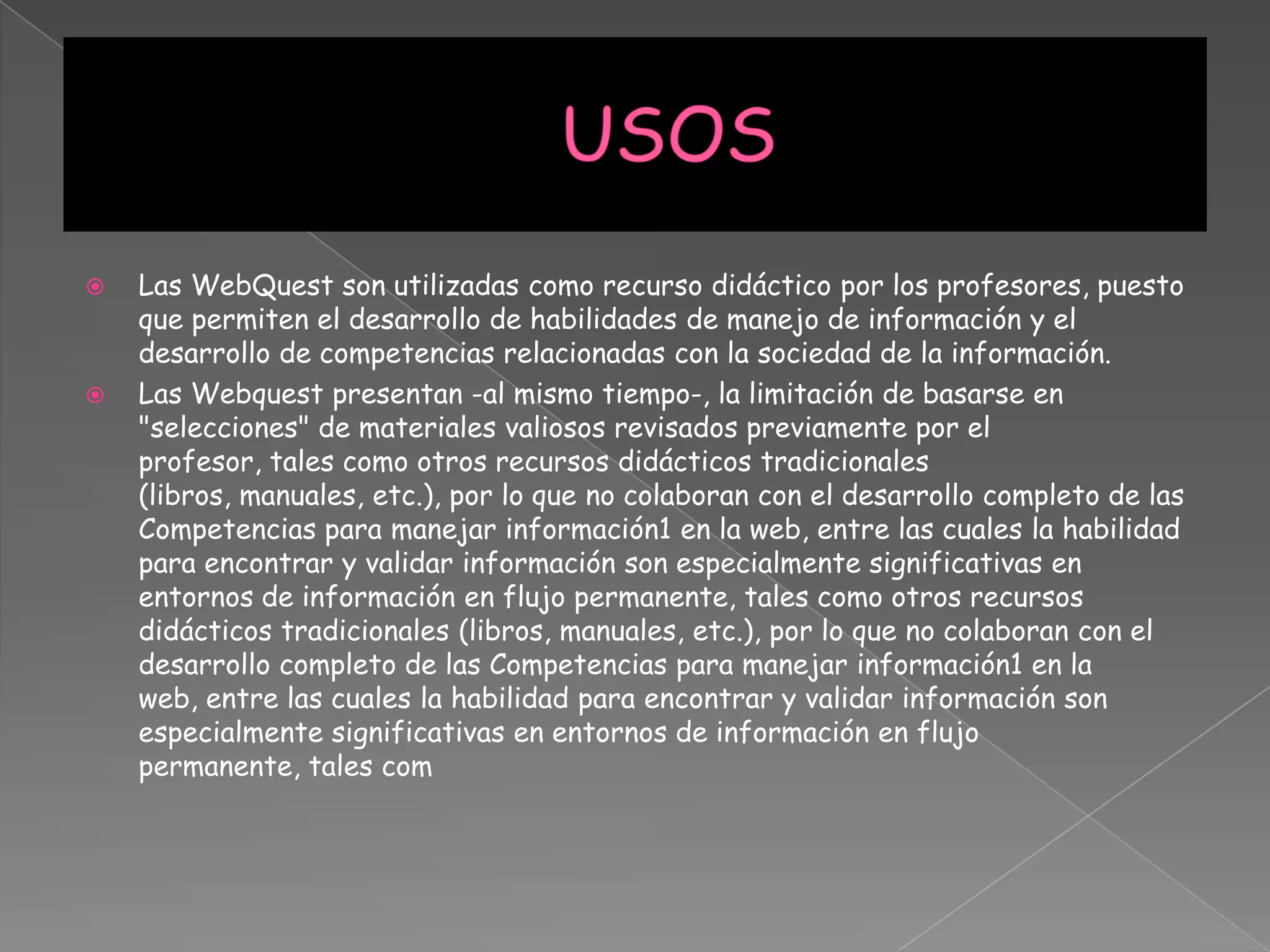  Las WebQuest son utilizadas como recurso didáctico por los profesores, puesto
que permiten el desarrollo de habilidades de manejo de información y el
desarrollo de competencias relacionadas con la sociedad de la información.
 Las Webquest presentan -al mismo tiempo-, la limitación de basarse en
"selecciones" de materiales valiosos revisados previamente por el
profesor, tales como otros recursos didácticos tradicionales
(libros, manuales, etc.), por lo que no colaboran con el desarrollo completo de las
Competencias para manejar información1 en la web, entre las cuales la habilidad
para encontrar y validar información son especialmente significativas en
entornos de información en flujo permanente, tales como otros recursos
didácticos tradicionales (libros, manuales, etc.), por lo que no colaboran con el
desarrollo completo de las Competencias para manejar información1 en la
web, entre las cuales la habilidad para encontrar y validar información son
especialmente significativas en entornos de información en flujo
permanente, tales com
 