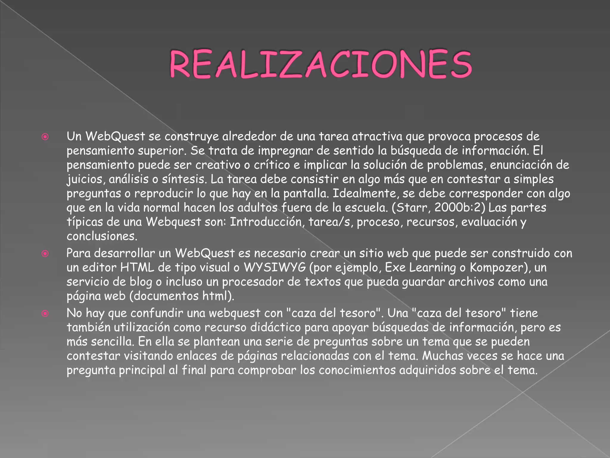  Un WebQuest se construye alrededor de una tarea atractiva que provoca procesos de
pensamiento superior. Se trata de impregnar de sentido la búsqueda de información. El
pensamiento puede ser creativo o crítico e implicar la solución de problemas, enunciación de
juicios, análisis o síntesis. La tarea debe consistir en algo más que en contestar a simples
preguntas o reproducir lo que hay en la pantalla. Idealmente, se debe corresponder con algo
que en la vida normal hacen los adultos fuera de la escuela. (Starr, 2000b:2) Las partes
típicas de una Webquest son: Introducción, tarea/s, proceso, recursos, evaluación y
conclusiones.
 Para desarrollar un WebQuest es necesario crear un sitio web que puede ser construido con
un editor HTML de tipo visual o WYSIWYG (por ejemplo, Exe Learning o Kompozer), un
servicio de blog o incluso un procesador de textos que pueda guardar archivos como una
página web (documentos html).
 No hay que confundir una webquest con "caza del tesoro". Una "caza del tesoro" tiene
también utilización como recurso didáctico para apoyar búsquedas de información, pero es
más sencilla. En ella se plantean una serie de preguntas sobre un tema que se pueden
contestar visitando enlaces de páginas relacionadas con el tema. Muchas veces se hace una
pregunta principal al final para comprobar los conocimientos adquiridos sobre el tema.
 