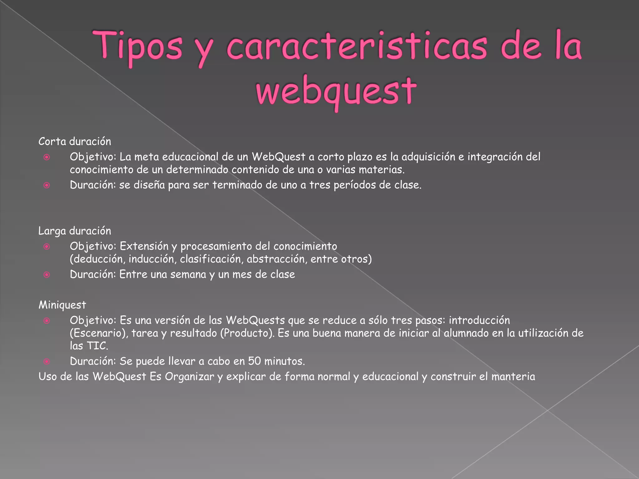 Corta duración
 Objetivo: La meta educacional de un WebQuest a corto plazo es la adquisición e integración del
conocimiento de un determinado contenido de una o varias materias.
 Duración: se diseña para ser terminado de uno a tres períodos de clase.
Larga duración
 Objetivo: Extensión y procesamiento del conocimiento
(deducción, inducción, clasificación, abstracción, entre otros)
 Duración: Entre una semana y un mes de clase
Miniquest
 Objetivo: Es una versión de las WebQuests que se reduce a sólo tres pasos: introducción
(Escenario), tarea y resultado (Producto). Es una buena manera de iniciar al alumnado en la utilización de
las TIC.
 Duración: Se puede llevar a cabo en 50 minutos.
Uso de las WebQuest Es Organizar y explicar de forma normal y educacional y construir el manteria
 