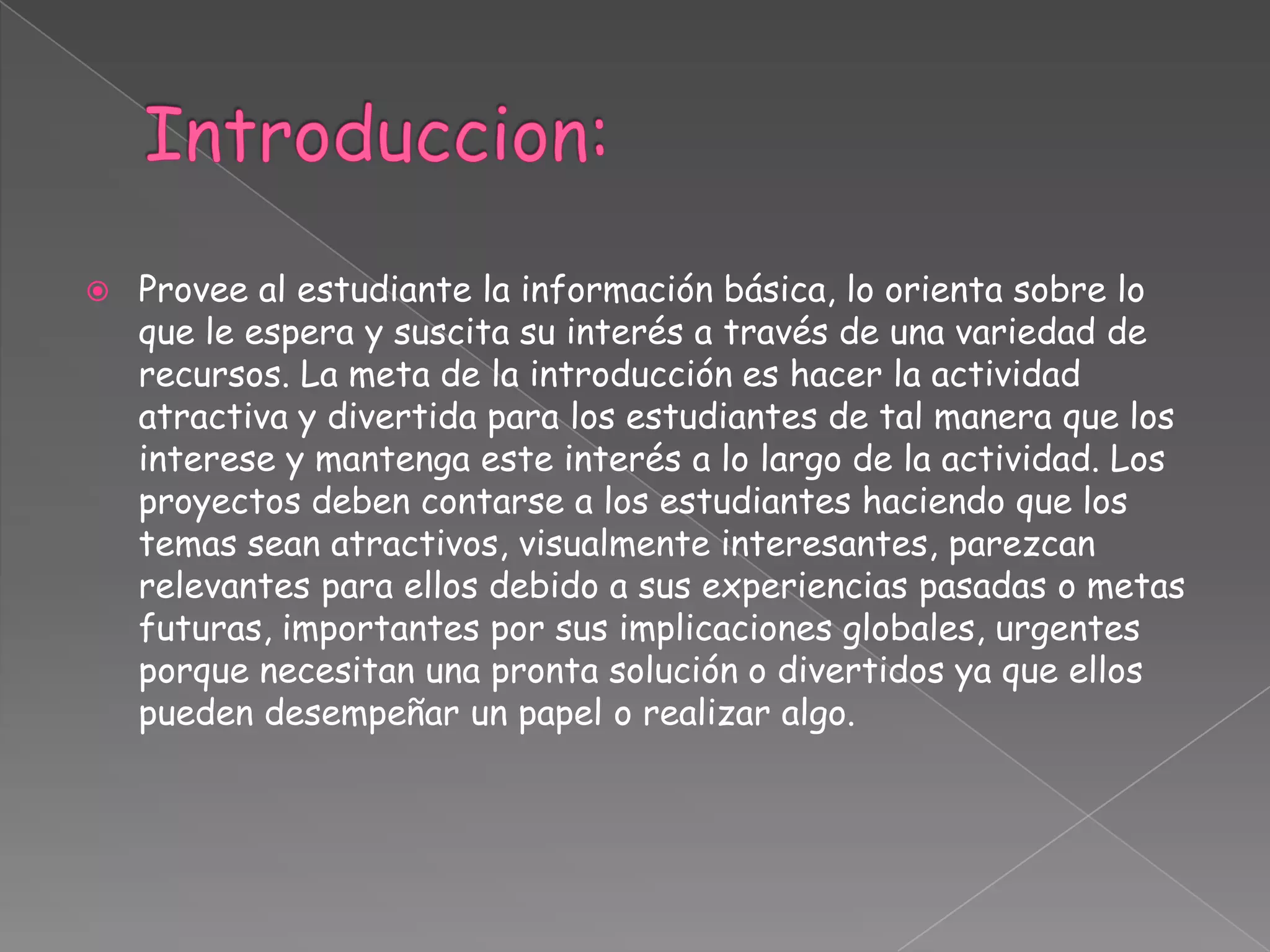  Provee al estudiante la información básica, lo orienta sobre lo
que le espera y suscita su interés a través de una variedad de
recursos. La meta de la introducción es hacer la actividad
atractiva y divertida para los estudiantes de tal manera que los
interese y mantenga este interés a lo largo de la actividad. Los
proyectos deben contarse a los estudiantes haciendo que los
temas sean atractivos, visualmente interesantes, parezcan
relevantes para ellos debido a sus experiencias pasadas o metas
futuras, importantes por sus implicaciones globales, urgentes
porque necesitan una pronta solución o divertidos ya que ellos
pueden desempeñar un papel o realizar algo.
 