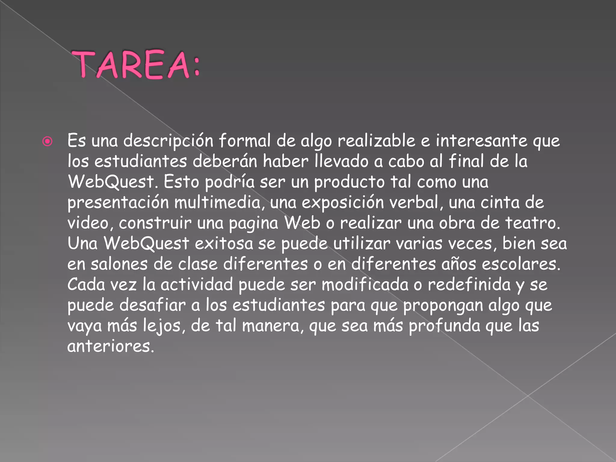  Es una descripción formal de algo realizable e interesante que
los estudiantes deberán haber llevado a cabo al final de la
WebQuest. Esto podría ser un producto tal como una
presentación multimedia, una exposición verbal, una cinta de
video, construir una pagina Web o realizar una obra de teatro.
Una WebQuest exitosa se puede utilizar varias veces, bien sea
en salones de clase diferentes o en diferentes años escolares.
Cada vez la actividad puede ser modificada o redefinida y se
puede desafiar a los estudiantes para que propongan algo que
vaya más lejos, de tal manera, que sea más profunda que las
anteriores.
 