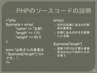 <?php
$yamada = array(
"name" => "̫",
"length" => 170,
"weight" => 60.5
);
echo "ɽ蘆L
".$yamada["length"]."cm
Ǥ";
?>
array()
? ʸӡȤˤΤ
ФҪ
? ҂ȤˤΤҪ
낎
$yamada["length"]
? ǺӳHҪ
array()ǛQ᤿
ʹ
28
 