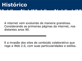 Histórico
A internet vem evoluindo de maneira grandiosa.
Considerando as primeiras páginas da internet, nos
distantes anos 90.
E a invasão dos sites de conteúdo colaborativo que
rege a Web 2.0, com suas particularidades e estilos.
 