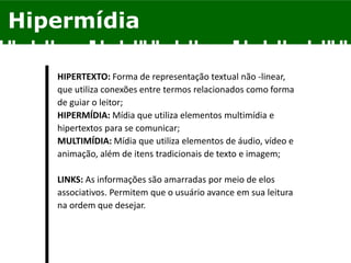 Hipermídia
HIPERTEXTO: Forma de representação textual não -linear,
que utiliza conexões entre termos relacionados como forma
de guiar o leitor;
HIPERMÍDIA: Mídia que utiliza elementos multimídia e
hipertextos para se comunicar;
MULTIMÍDIA: Mídia que utiliza elementos de áudio, vídeo e
animação, além de itens tradicionais de texto e imagem;
LINKS: As informações são amarradas por meio de elos
associativos. Permitem que o usuário avance em sua leitura
na ordem que desejar.
 