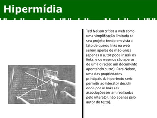 Hipermídia
Ted Nelson crítica a web como
uma simplificação limitada de
seu projeto, tendo em vista o
fato de que os links na web
serem apenas de mão-única
(apenas o autor pode inserir os
links, e os mesmos são apenas
de uma direção: um documento
apontando outro). Para Nelson,
uma das propriedades
principais do hipertexto seria
permitir ao interator decidir
onde por os links (as
associações seriam realizadas
pelo interator, não apenas pelo
autor do texto).
 