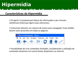 Hipermídia
Características da Hipermídia
• Em geral, é composta por blocos de informações e por vínculos
eletrônicos (links) que ligam esses elementos;
• Costumam oferecer um sistema de ícones para navegação. Esses botões
devem estar presentes em todas as páginas;
• Possibilidade de criar conteúdos ilimitados, considerando a utilização de
conteúdos existentes em outras fontes disponíveis na internet.
 