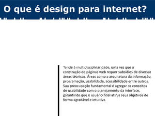 O que é design para internet?
Tende à multidisciplinaridade, uma vez que a
construção de páginas web requer subsídios de diversas
áreas técnicas. Áreas como a arquitetura da informação,
programação, usabilidade, acessibilidade entre outros.
Sua preocupação fundamental é agregar os conceitos
de usabilidade com o planejamento da interface,
garantindo que o usuário final atinja seus objetivos de
forma agradável e intuitiva.
 