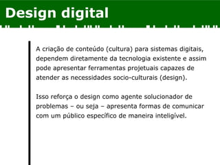 Design digital
A criação de conteúdo (cultura) para sistemas digitais,
dependem diretamente da tecnologia existente e assim
pode apresentar ferramentas projetuais capazes de
atender as necessidades socio-culturais (design).
Isso reforça o design como agente solucionador de
problemas – ou seja – apresenta formas de comunicar
com um público específico de maneira inteligível.
 