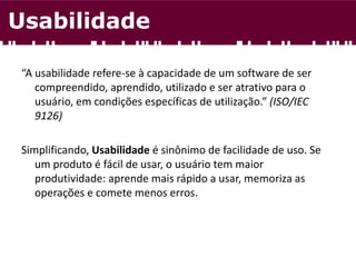 “A usabilidade refere-se à capacidade de um software de ser
compreendido, aprendido, utilizado e ser atrativo para o
usuário, em condições específicas de utilização.” (ISO/IEC
9126)
Simplificando, Usabilidade é sinônimo de facilidade de uso. Se
um produto é fácil de usar, o usuário tem maior
produtividade: aprende mais rápido a usar, memoriza as
operações e comete menos erros.
Usabilidade
 