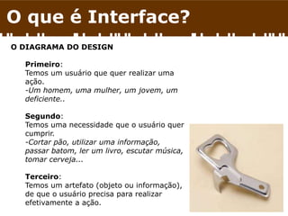 O que é Interface?
O DIAGRAMA DO DESIGN
Primeiro:
Temos um usuário que quer realizar uma
ação.
-Um homem, uma mulher, um jovem, um
deficiente..
Segundo:
Temos uma necessidade que o usuário quer
cumprir.
-Cortar pão, utilizar uma informação,
passar batom, ler um livro, escutar música,
tomar cerveja...
Terceiro:
Temos um artefato (objeto ou informação),
de que o usuário precisa para realizar
efetivamente a ação.
 
