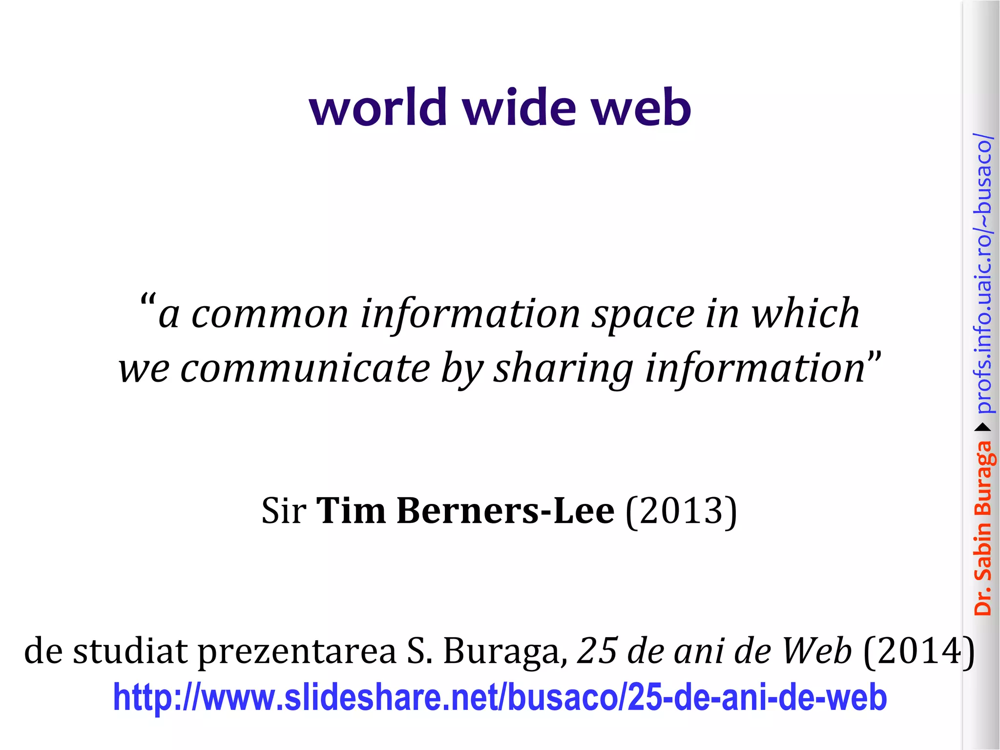 Dr.SabinBuragaprofs.info.uaic.ro/~busaco/
world wide web
“a common information space in which
we communicate by sharing information”
Sir Tim Berners-Lee (2013)
de studiat prezentarea S. Buraga, 25 de ani de Web (2014)
http://www.slideshare.net/busaco/25-de-ani-de-web
 