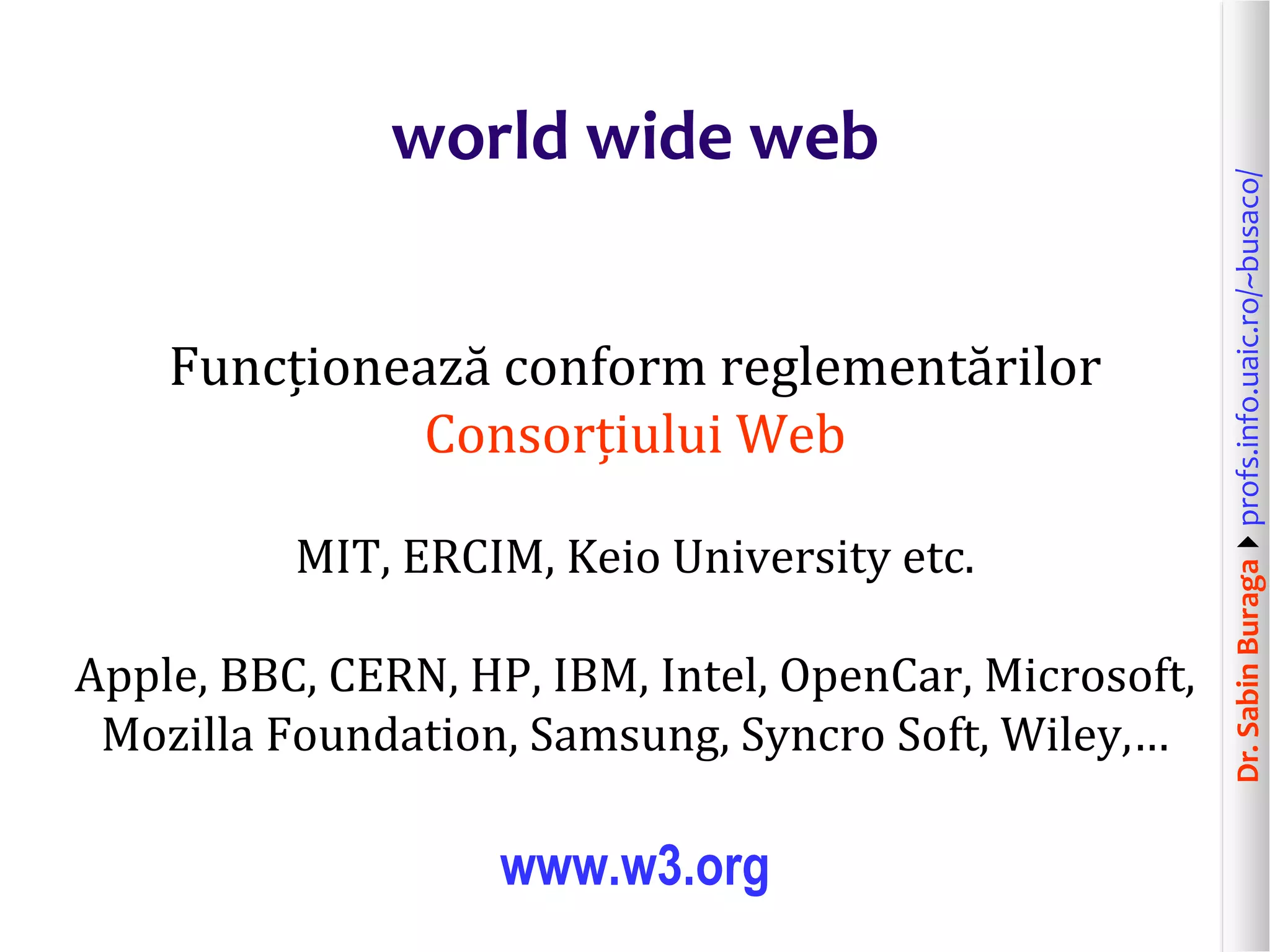 Dr.SabinBuragaprofs.info.uaic.ro/~busaco/
world wide web
Funcționează conform reglementărilor
Consorțiului Web
MIT, ERCIM, Keio University etc.
Apple, BBC, CERN, HP, IBM, Intel, OpenCar, Microsoft,
Mozilla Foundation, Samsung, Syncro Soft, Wiley,…
www.w3.org
 