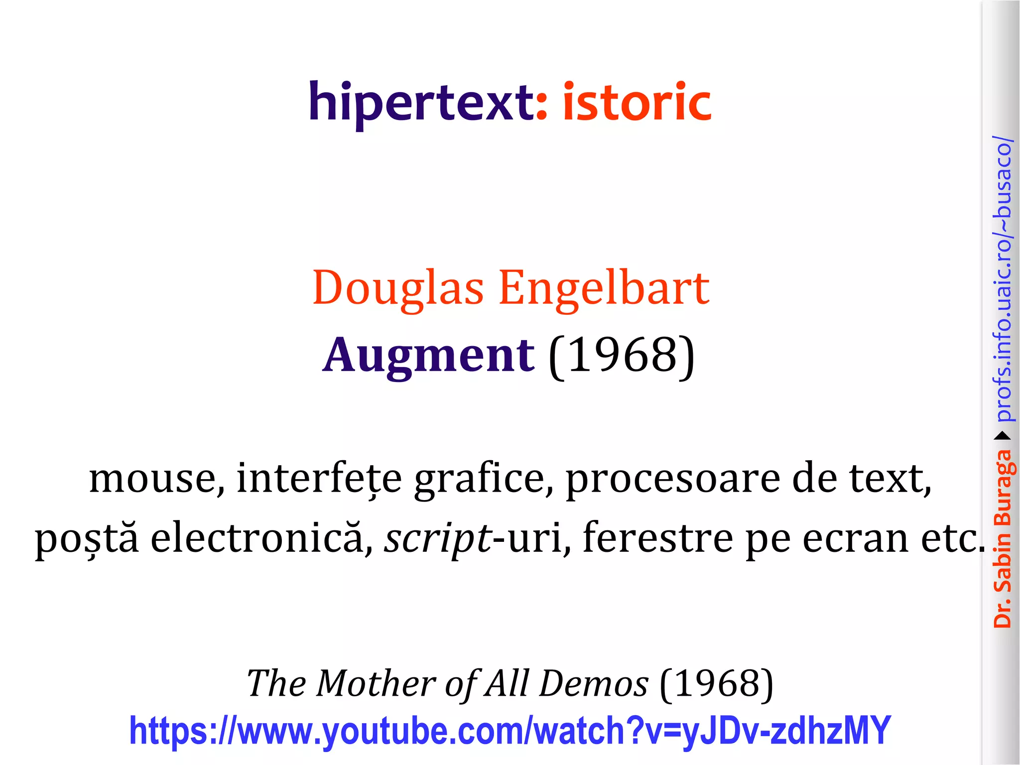Dr.SabinBuragaprofs.info.uaic.ro/~busaco/
hipertext: istoric
Douglas Engelbart
Augment (1968)
mouse, interfețe grafice, procesoare de text,
poștă electronică, script-uri, ferestre pe ecran etc.
The Mother of All Demos (1968)
https://www.youtube.com/watch?v=yJDv-zdhzMY
 