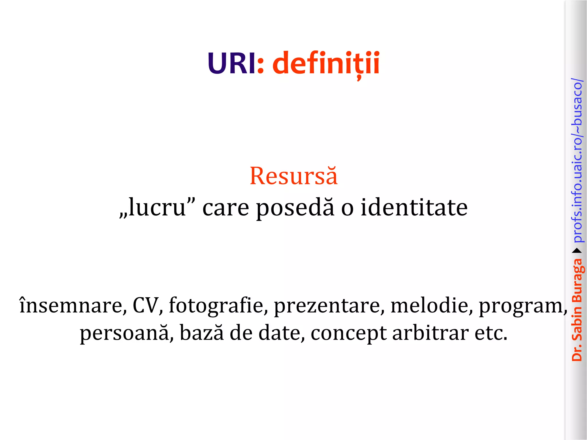Dr.SabinBuragaprofs.info.uaic.ro/~busaco/
URI: definiții
Resursă
„lucru” care posedă o identitate
însemnare, CV, fotografie, prezentare, melodie, program,
persoană, bază de date, concept arbitrar etc.
 