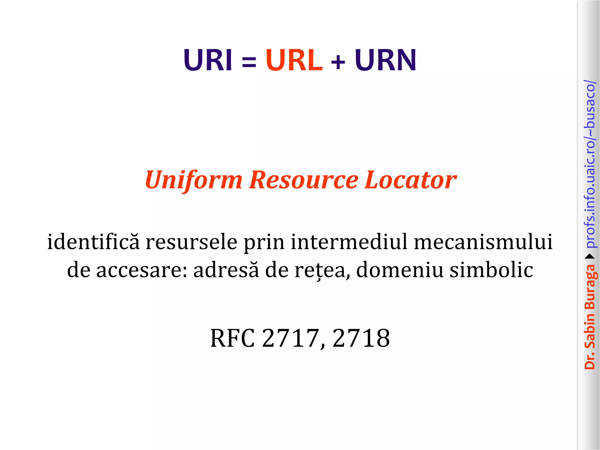 Dr.SabinBuragaprofs.info.uaic.ro/~busaco/
URI = URL + URN
Uniform Resource Locator
identifică resursele prin intermediul mecanismului
de accesare: adresă de rețea, domeniu simbolic
RFC 2717, 2718
 
