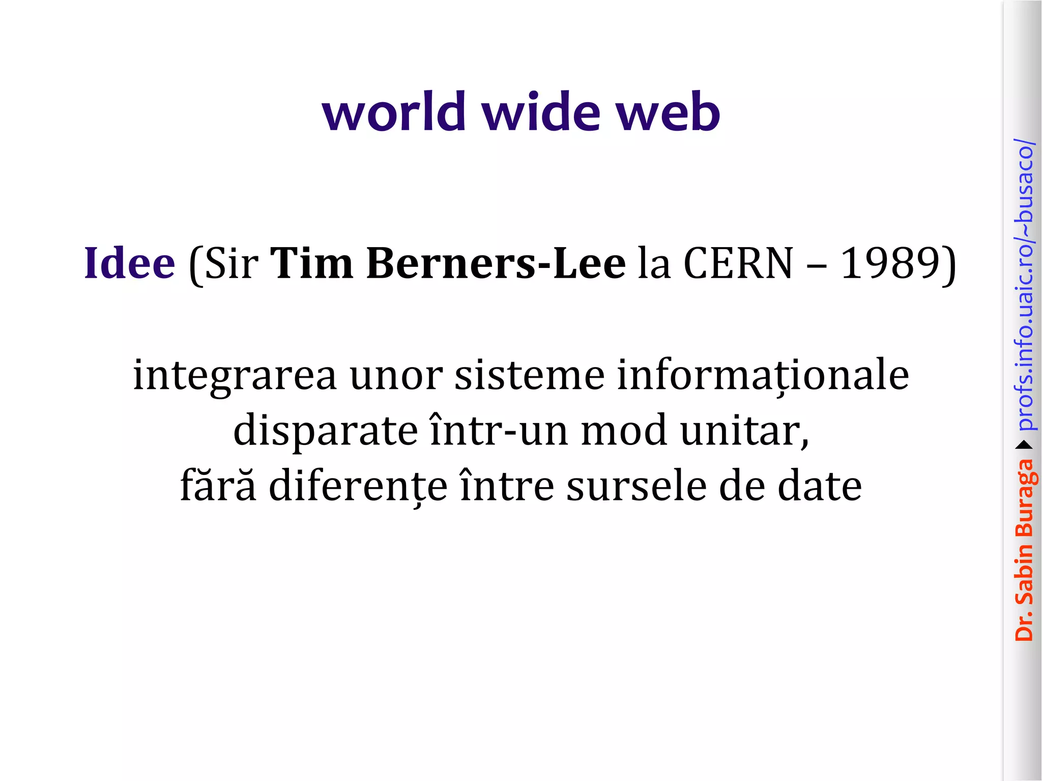 Dr.SabinBuragaprofs.info.uaic.ro/~busaco/
world wide web
Idee (Sir Tim Berners-Lee la CERN – 1989)
integrarea unor sisteme informaționale
disparate într-un mod unitar,
fără diferențe între sursele de date
 