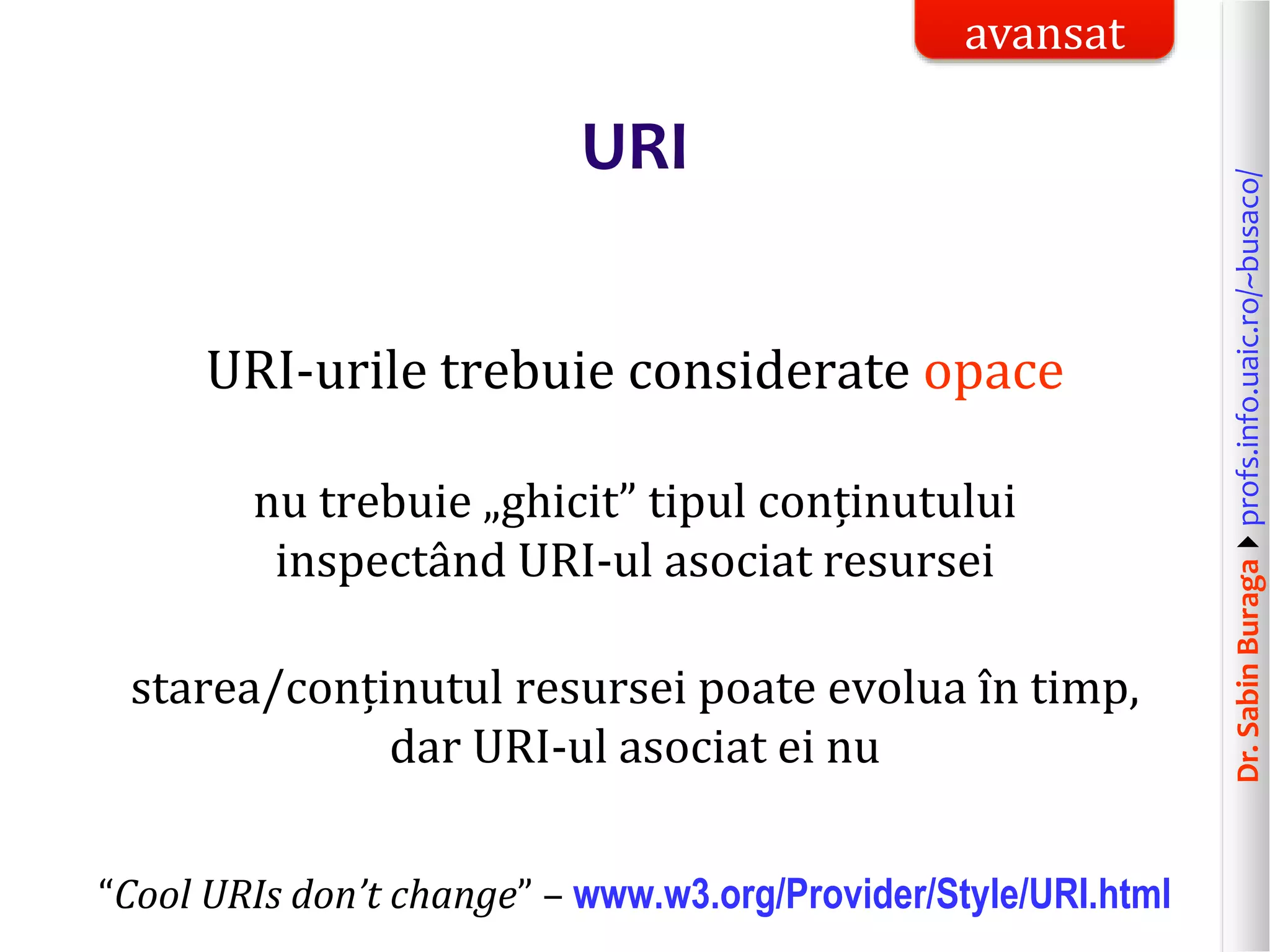 Dr.SabinBuragaprofs.info.uaic.ro/~busaco/
URI
URI-urile trebuie considerate opace
nu trebuie „ghicit” tipul conținutului
inspectând URI-ul asociat resursei
starea/conținutul resursei poate evolua în timp,
dar URI-ul asociat ei nu
“Cool URIs don’t change” – www.w3.org/Provider/Style/URI.html
avansat
 