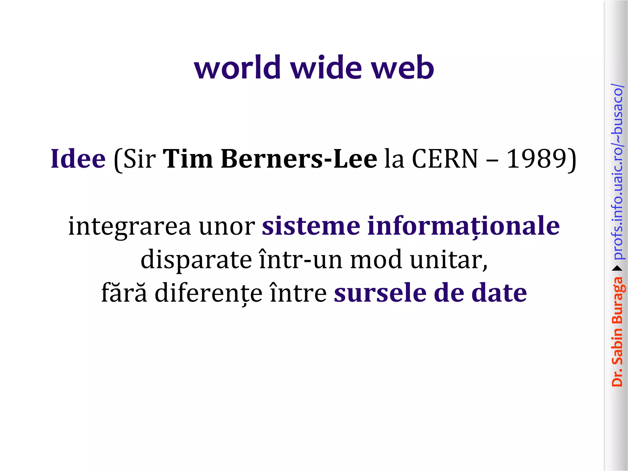 Dr.SabinBuragaprofs.info.uaic.ro/~busaco/
world wide web
Idee (Sir Tim Berners-Lee la CERN – 1989)
integrarea unor sisteme informaționale
disparate într-un mod unitar,
fără diferențe între sursele de date
 