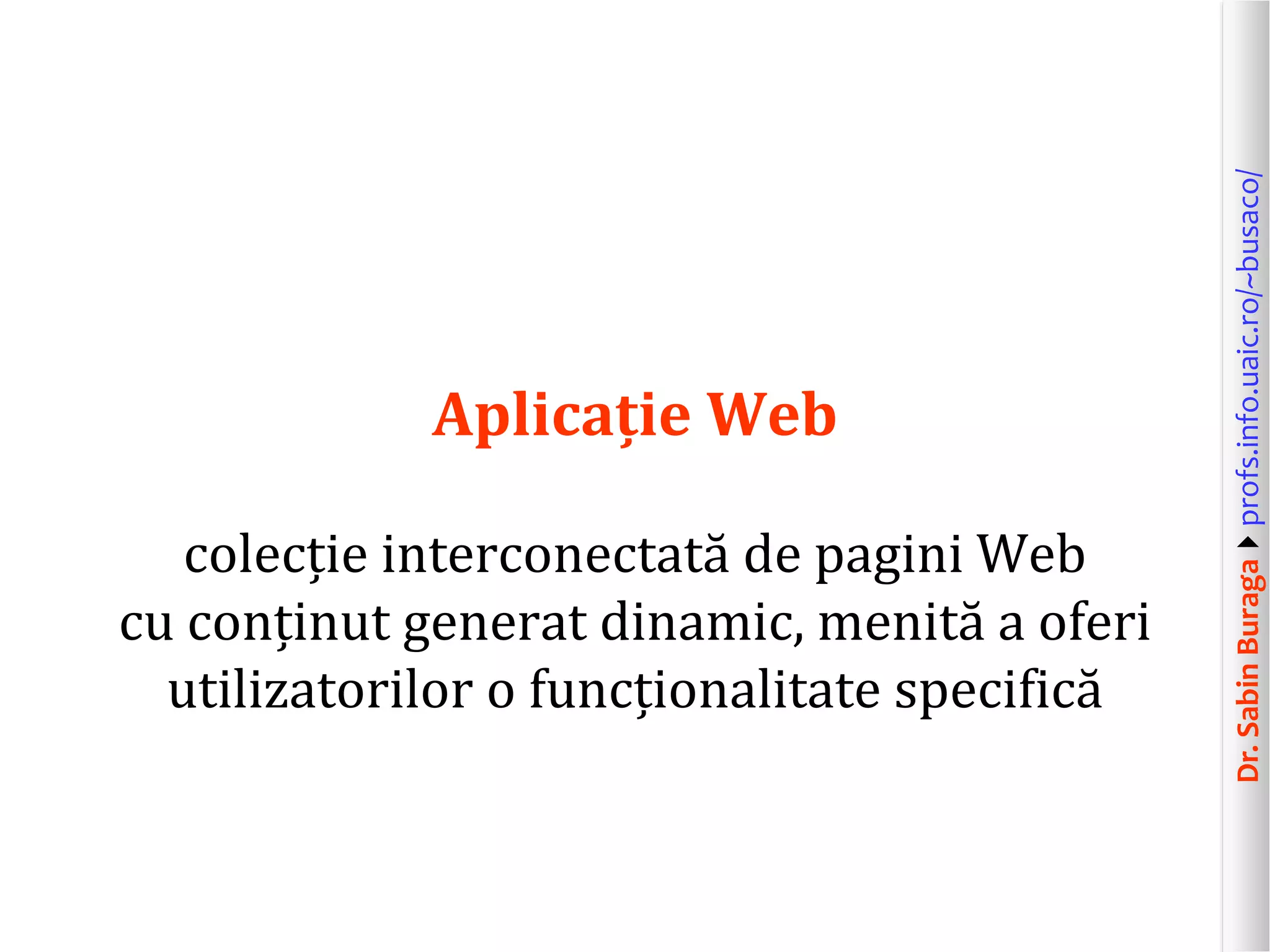 Dr.SabinBuragaprofs.info.uaic.ro/~busaco/
Aplicație Web
colecție interconectată de pagini Web
cu conținut generat dinamic, menită a oferi
utilizatorilor o funcționalitate specifică
 