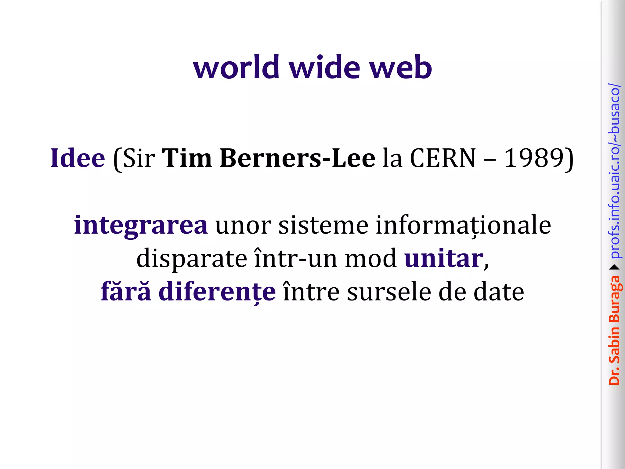 Dr.SabinBuragaprofs.info.uaic.ro/~busaco/
world wide web
Idee (Sir Tim Berners-Lee la CERN – 1989)
integrarea unor sisteme informaționale
disparate într-un mod unitar,
fără diferențe între sursele de date
 